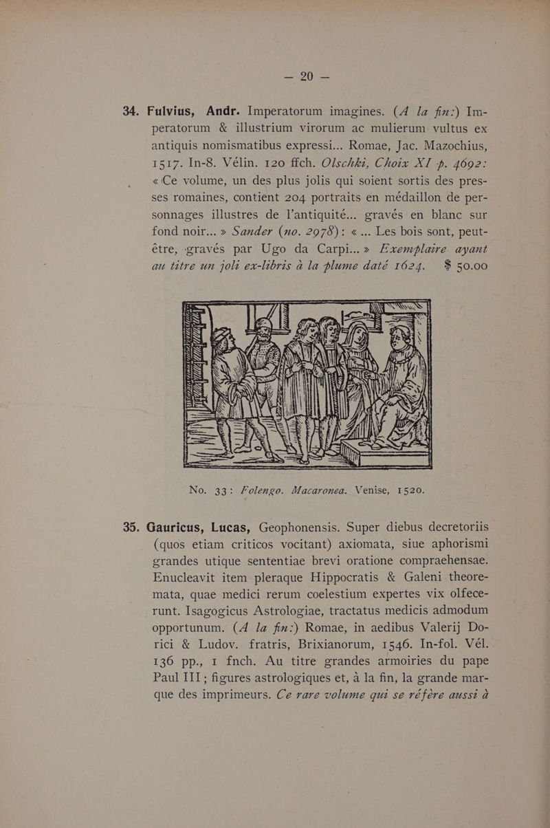 ee | Gene 34. Fulvius, Andr. Imperatorum imagines. (4 la fin:) In- peratorum & illustrium virorum ac mulierum vultus ex antiquis nomismatibus expressi... Romae, Jac. Mazochius, 1517. In-8. Vélin. 120 ffch. Olschki, Choix XI -p. 4692: «'Ce volume, un des plus jolis qui soient sortis des pres- ses romaines, contient 204 portraits en médaillon de per- sonnages illustres de l’antiquité... graves en blanc sur fond noir... » Sander (no. 2978): « ... Les bois sont, peut- etre, graves par Ugo da Carpi...» Exemplaire ayant au titre un jolt ex-libris a la plume daté 1624. $50.00 Wj ti WALLA aye Y DEE ii | = = sas ( th No. 33: Folengo. Macaronea. Venise, 1520. 35. Gauricus, Lucas, Geophonensis. Super diebus decretoriis (quos etiam criticos vocitant) axiomata, siue aphorismi grandes utique sententiae brevi oratione compraehensae. Enucleavit item pleraque Hippocratis & Galeni theore- mata, quae medici rerum coelestium expertes vix olfece- runt. Isagogicus Astrologiae, tractatus medicis admodum opportunum. (4 la fim:) Romae, in aedibus Valerij Do- rici & Ludov. fratris, Brixianorum, 1546. In-fol. Vel. . 136 pp., 1 fnch. Au titre grandes armoiries du pape Paul III; figures astrologiques et, a la fin, la grande mar- que des imprimeurs. Ce rare volume qui se référe ausst a