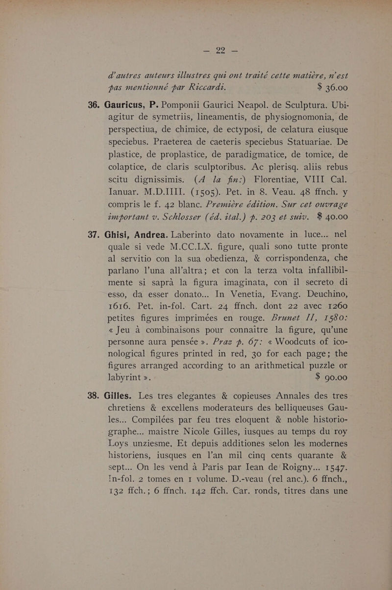 Cy aS a autres auteurs ilustres qui ont traité cette matiére, mest pas mentionné par Riccardz. $ 36.00 36. Gauricus, P. Pomponii Gaurici Neapol. de Sculptura. Ubi- agitur de symetriis, lineamentis, de physiognomonia, de perspectiua, de chimice, de ectyposi, de celatura eiusque speciebus. Praeterea de caeteris speciebus Statuariae. De plastice, de proplastice, de paradigmatice, de tomice, de colaptice, de claris sculptoribus. Ac plerisq. aliis rebus scitu dignissimis. (4 Ja fim:) Florentiae, VIII Cal. Januar. M.D.IIII. (1505). Pet. in 8. Veau. 48 ffnch. y compris le f. 42 blanc. Premzere édition, Sur cet ouvrage important v. Schlosser (éd. ital.) ~. 203 et suiv. $ 40.00 37. Ghisi, Andrea. Laberinto dato novamente in luce... nel quale si vede M.CC.LX. figure, quali sono tutte pronte al servitio con la sua obedienza, & corrispondenza, che parlano l’una all’altra; et con la terza volta infallibil- mente si sapra la figura imaginata, con il secreto di esso, da esser donato... In Venetia, Evang. Deuchino, 1616. Pet. in-fol.. Cart... 24° finch, dont- 22 avecia20e petites figures imprimées en rouge. Brunet Il, 1580: « Jeu a combinaisons pour connaitre la figure, qu’une personne aura pensée ». Praz ~. 67: « Woodcuts of ico- nological figures printed in red, 30 for each page; the figures arranged according to an arithmetical puzzle or labyrint >. 3 90.00 38. Gilles. Les tres elegantes & copieuses Annales des tres chretiens & excellens moderateurs des belliqueuses Gau- les... Compilees par feu tres eloquent & noble historio- graphe... maistre Nicole Gilles, iusques au temps du roy Loys unziesme, Et depuis additiones selon les modernes historiens, iusques en l’an mil cing cents quarante & sept... On les vend a Paris par Iean de Roigny... 1547. tn-fol. 2 tomes en 1 volume. D.-veau (rel anc.). 6 ffnch., 132 ffch.; 6 ffnch. 142 ffch. Car. ronds, titres dans une