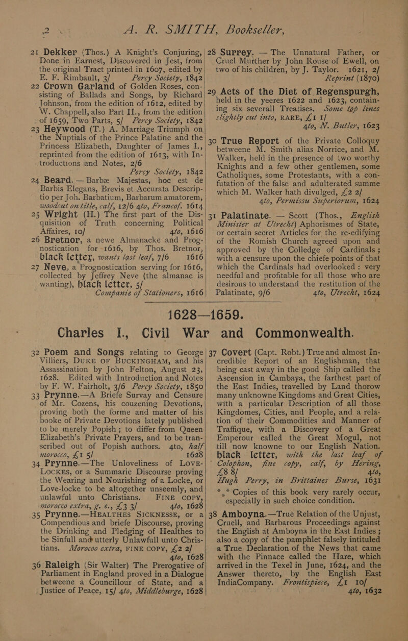 @) _ 21 Dekker (Thes.) A Knight’s Conjuring, | Done in Earnest, Discovered in Jest, from the original Tract printed in 1607, edited by E. F. Rimbault, 3/ Percy Soctety, 1842 22 Crown Garland of Golden Roses, con- sisting of Ballads and Songs, by Richard Johnson, from the edition of 1612, edited by W. Chappell, also Part II., from the edition » of 1659, Two Parts, 5/ Percy Society, 1842 23 Heywood (T.) A. Marriage Triumph on the Nuptials of the Prince Palatine and the Princess Elizabeth, Daughter of James L., reprinted from the edition of 1613, with In- troductions and Notes, 2/6 Percy Soctety, 1842 24 Beard. — Barbe Majestas, hoc est de Barbis Elegans, Brevis et Accurata Descrip- tio per Joh. Barbatium, Barbarum amatorem, | woodcut on title, calf, 12/6 4to, Francof. 1614 25 Wright (H.) The first part of the Dis- quisition of Truth concerning Political Affaires, 10/ 4to, 1616 26 Bretnor, a newe Almanacke and Prog-| nostication for 1616, by Thos. Bretnor, black lettex, wants last leaf, 7/6 1616 27 Neve, a Prognostication serving for 1616, collected by Jeffrey Neve (the almanac is wanting), black letter, 5/ Companie of Stationers, 1616 28 Surrey. — The Unnatural Father, or Cruel Murther by John Rouse of Ewell, on two of his children, by J. Taylor. 1621, 2/ Reprint (1870) 29 Acts of the Diet of Regenspurgh, held in the yeeres 1622 and 1623, contain- ing six severall Treatises. Some top lines slightly cut into, RARE, £1 1/ 4to, VN. Butler, 1623 30 True Report of the Private Colloquy betweene M. Smith alias Norrice, and M. Walker, held in the presence of ‘wo worthy Knights and a few other gentlemen, some Catholiques, some Protestants, with a con-. futation of the false and adulterated summe which M. Walker hath divulged, £2 2/ 4to, Permissu Superiorum, 1624 31 Palatinate. — Scott (Thos., Zxglish Minister at Utrecht) Aphorismes of State, or certain secret Articles for the re-edifying of the Romish Church agreed upon and approved by the Colledge of Cardinals ; with a censure upon the chiefe points of that which the Cardinals had overlooked: very needful and profitable for all those who are desirous to understand the restitution of the Palatinate, 9/6 4to, Utrecht, 1624 Charles I., 32 Poem and Songs relating to George Villiers, DUKE OF BUCKINGHAM, and his Assassination by John Felton, August 23, 1628. Edited with Introduction and Notes by F. W. Fairholt, 3/6 Percy Soczety, 1850 33 Prynne.—A Briefe Survay and Censure of Mr. Cozens, his couzening Devotions, proving both the forme and matter of his booke of Private Devotions lately published to be merely Popish; to differ from Queen Elizabeth’s Private Prayers, and to be tran- scribed out of Popish authors. 4to, half morocco, £1 5/ . 1628 34 Prynne.—The Unloveliness of Love- LockEs, or a Summarie Discourse proving the Wearing and Nourishing of a Locke, or Love-locke to be altogether unseemly, and unlawful unto Christians. FINE COPY, morocco extra, 2. &amp;, £3 3/ 4to, 1628 35 Prynne.—HEALTHES SICKNESSE, or a Compendious and briefe Discourse, proving the Drinking and Pledging of Healthes to be Sinfull and utterly Unlawfull unto Chris- tians. Morocoo extra, FINE COPY, £2 2/ 4to, 1628 36 Raleigh (Sir Walter) The Prerogative of Parliament in England proved in a Dialogue betweene a Councillour of State, and a 37 Covert (Capt. Robt.) True and almost In- credible Report of an Englishman, that being cast away in the good Ship called the Ascension in Cambaya, the farthest part of the East Indies, travelled by Land thorow many unknowne Kingdoms and Great Cities, with a particular Description of all those Kingdomes, Cities, and People, and a rela- tion of their Commodities and Manner of Traffique, with a Discovery of a Great Emperour called the Great Mogul, not till now knowne to our English Nation. black letter, wth the last leaf of ‘ Colophon, fine copy, calf, by Hering, £8 8/ 420, Hugh Perry, in Brittaines Burse, 1631 * * Copies of this book very rarely occur, especially in such choice condition. — 38 Amboyna.—True Relation of the Unjust, Cruell, and Barbarous Proceedings against the English at Amboyna in the East Indies ; also a copy of the pamphlet falsely intituled a True Declaration of the News that came with the Pinnace called the Hare, which arrived in the Texel in June, 1624, and the Answer thereto, by the English East IndiaCompany. frontispiece, £1 10/