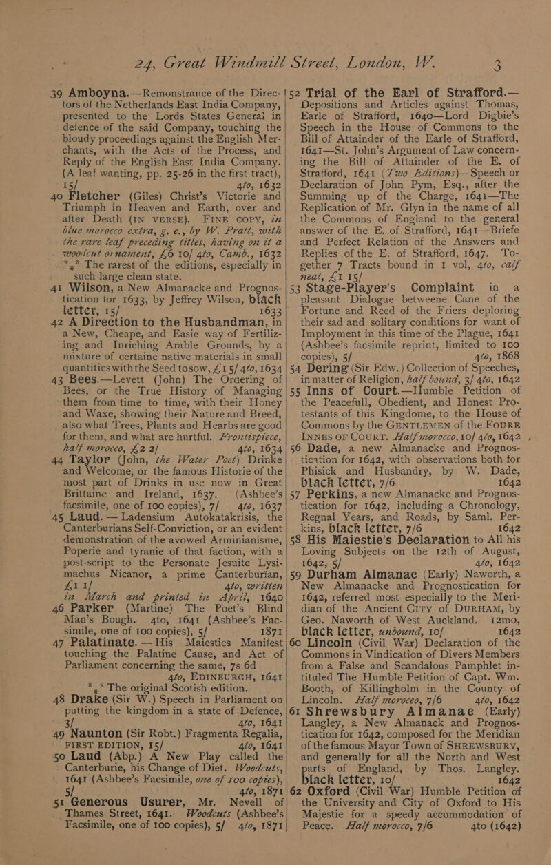 ; re) tors of the Netherlands East India Company, _ presented to the Lords States Generai in detence of the said Company, touching the bloudy proceedings against the English Mer- chants, with the Acts of the Process, and Reply of the English East India Company. (A leaf wanting, pp. 25-26 in the first tract), I 4to, 1632 40 Fleteher (Giles) Christ’s Victorie and Triumph in Heaven and Earth, over and after Death (IN VERSE). FINE COPY, zz blue morocco extra, g.e., by W. Pratt, with . wooucut ornament, £6 10/ 4t0, Camb., 1632 *,* The rarest of the editions, especially in such large clean state. 41 Wilson, a New Almanacke and Prognos- tication for 1633, by Jeffrey Wilson, black letter, 15/ 1633 42 A Direction to the Husbandman, in a New, Cheape, and Easie way of Fertiliz- ing and Inriching Arable Grounds, by a mixture of certaine native materials in small 43 Bees.—Levett (John) The Ordering of Bees, or the True History of Managing them from time to time, with their Honey and Waxe, showing their Nature and Breed, for them, and what are hurtful. Frozdispiece, half morocco, £2 2] 4to, 1634 44 Taylor (John, she Water Poet) Drinke and Welcome, or the famous Historie of the most part of Drinks in use now in Great Brittaine and Ireland, 1637. (Ashbee’s _ facsimile, one of 100 copies), 7/ 4¢0, 1637 45 Laud. — Ladensium Autokatakrisis, the Canterburians Self-Conviction, or an evident demonstration of the avowed Arminianisme, Poperie and tyranie of that faction, with a machus Nicanor, a prime Canterburian, Zi 1/ 4lo, written tz March and printed in April, 1640 46 Parker (Martine) The Poet’s Blind Man’s Bough. 4to, 1641 (Ashbee’s Fac- simile, one of 100 copies), 5/ 1871 47 Palatinate. — His Maiesties Manifest touching the Palatine Cause, and Act of Parliament concerning the same, 7s 6d 4t0, EDINBURGH, 1641 * .” The original Scotish edition. 48 Drake (Sir W.) Speech in Parliament on putting the kingdom in a state of Defence, many 4to, 1641 49 Naunton (Sir Robt.) Fragmenta Regalia, ' FIRST EDITION, 15/ 4to, 1641 50 Laud (Abp.) A New Play called the 1641 (Ashbee’s Facsimile, ove of roo copies), bis . 420, 1871 51 Generous Usurer, Mr. Nevell of _. Thames Street, 1641.. Woodcuts (Ashbee’s Facsimile, one of 100 copies), 5/ 4/0, 1871 Depositions and Articles against Thomas, Earle of Strafford, 1640—Lord Digbie’s Speech in the House of Commons to the Bill of Attainder of the Earle of Strafford, 1641—St. John’s Argument of Law concern- ing the Bill of Attainder of the E. of Strafford, 1641 (Zwo Editions)—Speech or Declaration of John Pym, Esq., after the Summing up of the Charge, 1641—The Replication of Mr. Glyn in the name of all the Commons of England to the general answer of the E. of Strafford, 1641—Briefe and Perfect Relation of the Answers and Replies of the E. of Strafford, 1647. To- gether 7 Tracts bound in I vol, 420, calf neat, £1 15 53 Stage-Player’s Complaint in a pleasant Dialogue betweene Cane of the Fortune and Reed of the Friers deploring their sad and solitary conditions for want of Imployment in this time of the Plague, 1641 (Ashbee’s facsimile reprint, limited to 100 copies), 5/ 4to, 1868 54 Dering (Sir Edw.) Collection of Speeches, in matter of Religion, Za/f bound, 3/ 4¢0, 1642 55 Inns of Court.—Humble Petition of the Peacefull, Obedient, and Honest Pro- testants of this Kingdome, to the House of Commons by the GENTLEMEN of the FOURE INNES OF CourT. Halfmorocco,10/ 4¢0,1642 . 56 Dade, a new Almanacke and Prognos- tication for 1642, with observations both for Phisick and Husbandry, by W. Dade, black letter, 7/6 1642 57 Perkins, a new Almanacke and Prognos- tication for 1642, including a Chronology, Regnal Years, and Roads, by Saml. Per- kins, black letter, 7/6 1642 58 His Maiestie’s Declaration to All his Loving Subjects on the 12th of August, 1642, 5/ 4to, 1642 59 Durham Almanae (Early) Naworth, a New Almanacke and Prognostication for 1642, referred most especially to the Meri- dian of the Ancient Ciry of DURHAM, by Geo. Naworth of West Auckland. 1I2mo, black letter, uxdound, 10/ 1642 60 Lineoln (Civil War) Declaration of the Commons in Vindication of Divers Members from a False and Scandalous Pamphlet in- tituled The Humble Petition of Capt. Wm. Booth, of Killingholm in the County of Lincoln. Half moroceo, 7/6 4to, 1642 61 Shrewsbury Almanae (Early) Langley, a New Almanack and Prognos- tication for 1642, composed for the Meridian of the famous Mayor Town of SHREWSBURY, and generally for all the North and West parts of England, by Thos. Langley. black letter, 10/ 1642 62 Oxford (Civil War) Humble Petition ‘of the University and City of Oxford to His Majestie for a speedy accommodation of Peace. Half morocco, 7/6 4to (1642)