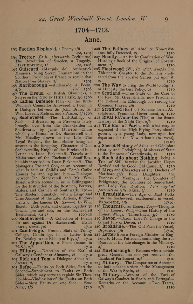 An 193 Faction Display’d, a Poem, 2/6 4/0, 1704 194 Trotter (Cath., afterwards Cockburne) The Revolution of Sweden, a Tragedy. _ FIRST EDITION, 5/ 4/0, 1706 195 Guisecard (Marquis de) Authentick Memoirs, being Secret Transactions in the Southern Provinces of France to rescue that | | 9 1713. ne. |206 The Fallaey of Absolute Non-resist- | ance fully Detected, 2/ 1710 _207 Hoadly.—An Entire Confutation of Wm. Hoadley’s Book of the Original of Govern- ment, 2/ 1710 208 Fleetwood (W., &amp;/. of St. Asaph) The Thirteenth Chapter to the Romans vindi- cated from the abusive Senses put upon it, Nation from Slavery, 2/ 1707| 2 1710 196 Marlborough.—Audenarde, a Poem,|209 The Way to bring the World to Rights, 6 Folio, 1708; or Honesty the best Policy, 2/ Tuge. 2 197 The Circus, or British Olympicks, a Satyre on the RING IN HIDE Park, 2/6 1709 198 Ladies Defence (The) or the Bride Woman’s Counsellor Answered, a Poem in a Dialogue between Sir John Brute, Sir Wm. Loveall, Melissa, and a Parson, 5/ 1709 199 Sacheverell.—The Bull-Baiting, or Sach Il dressed up in Fireworks lately brought over from the Bear-Garden in Southwark, by JOHN DUNTON—Chuse which you Please, or Dr. Sacheverell and Mr. Hoadley drawn to the Life—The Loyal Subject, the best choice being an answer to the foregoing—Character of Don Sacheverellio, Knight of the Firebrand in a Letter to Isaac Bickerstaff—Travels and Misfortunes of the Enchanted Snuff-Box, humbly inscribed to Isaac Bickerstaff—The Manager’s Pro and Con, or an Account of what is said at Child’s and Tom’s Coffee Houses for and against him — Dialogue - between Dr. Sacheverell and Mr. Wm. Bisset written secundum usum Billingsgate for the Instruction of the Boatmen, Porters, Sailors, and Carmen of Southwark. etc.— The Modern Fanatick, with a Large and True Account of the Life, Actions, Endow- ments of the famous Dr. Sa 1, by Wm. Bisset. Both parts, and others, together 30 Tracts, pro and con, on the Sacheverell Excitement, £2 2/ 1709-10 200 Sacheverell.—A Collection of Poems for and against Dr. Sacheverell. BOTH PARTS, scarce, 7/6 1710 201 Cambridge.—Present State of Trinity College, Cambridge, in a Letter from Dr. Bentley to the Bishop of Ely, 2/1710 202 ee Apparition, a Poem (names in 2/6 .S.), 1710 _ 203 Military.—Detection of the Earl of Gallway’s Conduct at Almanza, 2/ 1710 204 Diek and Tom, a Dialogue about Ad- - dresses, 2/ 1710 205 Defoe.—Faults on Both Sides, Part the ~ Second—Supplement to Faults on - Both Sides, which may serve to explain Sir Thos. Double—Vindication of the Faults. on. Both Sides—Most. Faults .on ove Side. - Four tracts, 7/6 1710 210 Seotland.—True State of the Case of the Rev. Mr. Greenshields, now Prisoner in the Tolbooth in Edinburgh for reading the Common Prayer, 2/6 1710 211 Strafford (Earl of) Scheme for an Ab- solute and Tyrannical Government, 2/ 1710 212 Rival Favourites (The) or the Secret History of the Night-Cap, 2/6 1710 213 The Idol of Paris, with what may be expected if the High-Flying Party should govern, by a young Lady, now upon her departure for the New Atlantis (2 verse), 3/ (1710) 214 Secret History of Arlus and Odolphu: (Harley and Godolphin), Ministers of State to the Empress of Grandinsula, 2/ 1710 215 Much Ado about Nothing, being a Trial of Skill betwixt the Jacobite Hopes Reviv’d and the Good Old Cause, 2/ 1710 216 Lives and Characters of the Duchess of Marlhorough’s Four Daughters; the Duchess of Montague, the Countess of Bridgwater, the Countess of Sunderland, and Lady Visc. Ryalton. Four woodcut portraits on tétle, RARE, 5/ “1710 217 Broadside.—The Age of Mad Folks (on the Sacheverell excitement, in verse), BROADSIDE, 3/6 (1710) 218 Thoughts ofan Honest Tory—Thoughts of an Honest Whig—True History of the Honest Whigs. Three tracts, 3/6 | 1730 219 Devon.—Baron Lovell’s Charge to the Grand Jury of Devon, 1/ 1710 220 Broadside.—The Old Pack (in Verse), Broadside, 3/6 (1710) 221 Letter from a Foreign Minister in Eng- land to Mons. Pettecum, containing the true Reasons of the late changes in the Ministry. 2) 1710 222 Marlborough.—Reasons why a certain great General has not yet received the thanks of Parliament, 2/6 1710 223 Military.—The Comparison or Accounts on both sides in a view of the Management of the War in Spain, 2/ 1710 224 Military.—Account of the Earl. of Galway’s Conduct.in Spain and Portugal— Remarks: on the Account. . Two Tracts, 2/6 1710