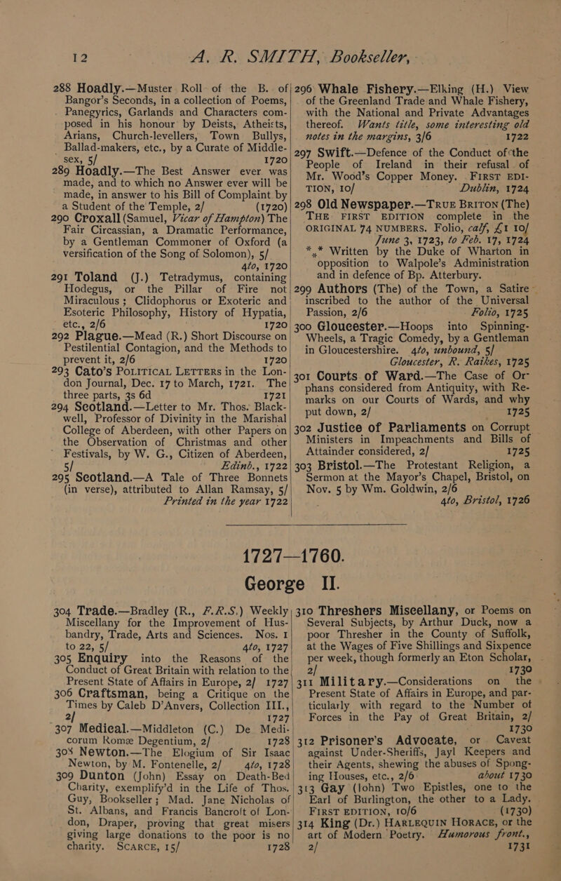 288 Hoadly.—Muster Roll of the B.. of Bangor’s Seconds, in a collection of Poems, Panegyrics, Garlands and Characters com- posed in his honour by Deists, Atheists, Arians, Church-levellers,; Town Bullys, _ Ballad-makers, etc., by a Curate of Middle- sex, 5/ 1720 289 Hoadly.—The Best Answer ever was made, and to which no Answer ever will be made, in answer to his Bill of Complaint. by a Student of the Temple, 2/ (1720) 290 Croxall (Samuel, Vicar of Hampton) The Fair Circassian, a Dramatic Performance, by a Gentleman Commoner of Oxford (a versification of the Song of Solomon), 5/ 470, 1720 291 Toland (J.) Tetradymus, containing Hodegus, or the Pillar of Fire not Miraculous ; Clidophorus or Exoteric and | Esoteric Philosophy, History of Hypatia, ete., 2/6 1720 292 Plague.—Mead (R.) Short Discourse on Pestilential Contagion, and the Methods to prevent it, 2/6 1720 293 Cato’s PoLiTicAL LETTERs in the Lon- don Journal, Dec. 17 to March, 1721. The three parts, 3s 6d 1721 294 Seotland.—Letter to Mr. Thos. Black- well, Professor of Divinity in the Marishal College of Aberdeen, with other Papers on the Observation of Christmas and other Festivals, by W. G., Citizen of Aberdeen, 5/ Edinb., 1722 295 Seotland.—A Tale of Three Bonnets (in verse), attributed to Allan Ramsay, 5/ Printed in the year 1722 296 Whale Fishery.—Elking (H.) View of the Greenland Trade and Whale Fishery, with the National and Private Advantages thereof. Wants tztle, some interesting old notes in the margins, 3/6 1722 297 Swift.—Defence of the Conduct of¢the People of Ireland in their refusal. of Mr. Wood’s Copper Money. . FIRST EDI- TION, 10/ Dublin, 1724 298 Old Newspaper.—TRUE BRITON (The) THE FIRST EDITION complete in the ORIGINAL 74 NUMBERS. Folio, ca/f, £1 10/ June 3, 1723, to Feb. 17, 1724 *.* Written by the Duke of Wharton in opposition to Walpole’s Administration and in defence of Bp. Atterbury. 299 Authors (The) of the Town, a Satire~ inscribed to the author of the Universal Passion, 2/6 Folio, 1725 300 Gloucester.—Hoops into Spinning- Wheels, a Tragic Comedy, by a Gentleman in Gloucestershire. 420, unbound, 5/ Gloucester, R. Ratkes, 1725 301 Courts of Ward.—The Case of Or- phans considered from Antiquity, with Re- marks on our Courts of Wards, and why put down, 2/ 1725 302 Justice of Parliaments on Corrupt Ministers in Impeachments and Bills of Attainder considered, 2/ 1725 303 Bristol.—The Protestant Religion, a Sermon at the Mayor’s Chapel, Bristol, on Nov. 5 by Wm. Goldwin, 2/6 4to, Bristol, 1726 1760. 304 Trade.—Bradley (R., 7.2.5.) Weekly Miscellany for the Improvement of Hus- bandry, Trade, Arts and Sciences. Nos. I to 22, 5/ 4to, 1727 305 Enquiry into the Reasons of the Conduct of Great Britain with relation to the Present State of Affairs in Europe, 2/ 1727 306 Craftsman, being a Critique on the Times by Caleb D’Anvers, Collection III., 2/ wg L727 307 Medical.—Middleton (C.) De Medi- corum Rome Degentium, 2/ 1728 Newton, by M. Fontenelle, 2/ 4to, 1728 309 Dunton (John) Essay on Death-Bed Charity, exemplify’d in the Life of Thos. Guy, Bookseller; Mad. Jane Nicholas of St. Albans, and Francis Bancroft of Lon- don, Draper, proving that great misers 310 Threshers Miscellany, or Poems on Several Subjects, by Arthur Duck, now a. poor Thresher in the County of Suffolk, at the Wages of Five Shillings and Sixpence per week, though formerly an Eton Scholar, | 2 1730 311 Military.—Considerations on _ the Present State of Affairs in Europe, and par- ticularly with regard to the Number of | Forces in the Pay of Great Britain, 2/ 1730 312 Prisoner’s Advocate, or Caveat against Under-Sheriffs, Jayl Keepers and their Agents, shewing the abuses of Spong- ing Houses, etc., 2/6: about 1730 313 Gay (lohn) Two Epistles, one to the Earl of Burlington, the other to a Lady. FIRST EDITION, 10/6 (1730) 314 King (Dr.) HARLEQUIN Horace, or the giving large donations to the poor is no charity. SCARCE, 15/ 1728 art of Modern Poetry. Mumorous front., 2/ 1731
