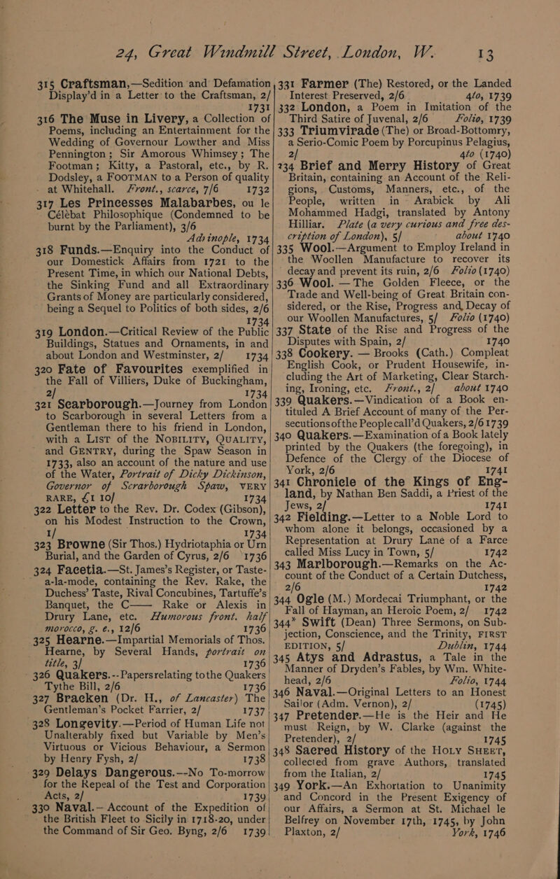 Display’d in a Letter to the Craftsman, 2/ Interest Preserved, 2/6 410, 1739 316 The Muse in Livery, a Collection of Poems, including an Entertainment for the Wedding of Governour Lowther and Miss Pennington; Sir Amorous Whimsey; The Footman; Kitty, a Pastoral, etc., by R. pr aek a FOOTMAN to a Person of quality at Whitehall. /vont., scarce, 7/6 1732 317 Les Princesses Malabarbes, ou le Célébat Philosophique (Condemned to be burnt by the Parliament), 3/6 Adsinople, 1734 318 Funds.—Enquiry into the Conduct of our Domestick Affairs from 1721 to the Present Time, in which our National Debts, the Sinking Fund and all Extraordinary Grants of Money are particularly considered, being a Sequel to Politics of both sides, 2/6 1734 319 London.—Critical Review of the Public Buildings, Statues and Ornaments, in and about London and Westminster, 2/ 1734 320 Fate of Favourites exemplified in the Fall of Villiers, Duke of Buckingham, 2/ 1734 321 Searborough.—Journey from London to Scarborough in several Letters from a Gentleman there to his friend in London, with a List of the NoBILITY, QUALITY, and GENTRY, during the Spaw Season in 1733, also an account of the nature and use of the Water, Portrait of Dicky Dickinson, Governor of Scrarborough Spaw, aay RARE, 41 10/ 322 Letter to the Rev. Dr. Codex (Gibsaoy on his Modest Instruction to the Crown, 1/ 1734 323 Browne (Sir Thos.) Hydriotaphia or Urn Burial, and the Garden of Cyrus, 2/6 ‘1736 324 Facetia.—St. James’s Register, or Taste- '~ a-la-mode, containing the Rev. Rake, the Duchess’ Taste, Rival Concubines, Tartuffe’s Banquet, the C Rake or Alexis in Drury Lane, etc. Humorous front. half morocco, &amp;. €., 12/6 1736 title, 3] 173 Tythe Bill, 2/6 1736 Gentleman’s Pocket Farrier, 2/ 1737 328 Longevity.—Period of Human Life not Unalterably fixed but Variable by Men’s Virtuous or Vicious Behaviour, a Sermon by Henry Fysh, 2/ 1738 329 Delays Dangerous.--No To-morrow _ for the Repeal of the Test and Corporation : ‘Acts, 2 1739 330 Naval.— Account of the Expedition of - the British Fleet to Sicily in 1718-20, under the Command of Sir Geo. Byng, 2/6 1739 Third Satire of Juvenal, 2/6 Folio, 1739 333 Triumvirade (The) or Broad-Bottomry, a Serio-Comic Poem by Porcupinus Pelagius, 2/ 4to (1740) 234 Brief and Merry History of Great Britain, containing an Account of the Reli- gions, Customs, Manners» etc., of - the People, written in = Arabick by Ali Mohammed Hadgi, translated by Antony Hilliar. Plate (a very curious and free des- cription of London), 5/ about 1740 335 Wool.—Argument to Employ Ireland in the Woollen Manufacture to recover its decay and prevent its ruin, 2/6 ozo (1740) 336 Wool. — The Golden Fleece, or the Trade and Well-being of Great Britain con- sidered, or the Rise, Progress and, Decay of our Woollen Manufactures, 5/ o/zo (1740) 337 State of the Rise and Progress of the Disputes with Spain, 2/ 1740 338 Cookery. — Brooks (Cath.) Compleat English Cook, or Prudent Housewife, in- cluding the Art of Marketing, Clear Starch- ing, Ironing, etc. vont., 2/ about 1740 339 Quakers. Ec Nandinalion of a Book en- tituled A Brief Account of many of the Per- secutions ofthe People call’d Quakers, 2/61739 340 Quakers. —Examination of a Book lately printed by the Quakers (the foregoing), in Defence of the Clergy of the ae of York, 2/6 4I 341 Chronicle of the Kings of Ene. land, by Nathan Ben Saddi, a Priest of the Jews, 2/ 1741 342 Fielding.—Letter to a Noble Lord to whom alone it belongs, occasioned by a Representation at Drury Lane of a Farce called Miss Lucy in Town, 5/ 1742 343 Marlborough.—Remarks on the Ac- count of the Conduct of a Certain Dutchess, 2/6 1742 344 Ogle (M.) Mordecai Triumphant, or the Fall of Hayman, an Heroic Poem, 2/ 1742 344” Swift (Dean) Three Sermons, on Sub- jection, Conscience, and the Trinity, FIRST EDITION, 5/ Dublin, 1744 345 Atys and Adrastus, a Tale in the Manner of Dryden’s Fables, by Wm. White- head, 2/6 Folio, 1744 346 Naval.—Original Letters to an Honest Sailor (Adm. Vernon), 2/ (1745) 347 Pretender.—He is the Heir and He must. Reign, by W. Clarke (against the Pretender), 2/ 1745 348 Saered History of the Hoty SHEeEv, collected from grave Authors, translated from the Italian, 2/ 1745 349 York.—An Exhortation to Unanimity and Concord in the Present Exigency of our Affairs, a Sermon at St. Michael le Belfrey on November 17th, 1745, by John Plaxton, 2/ York, 1746