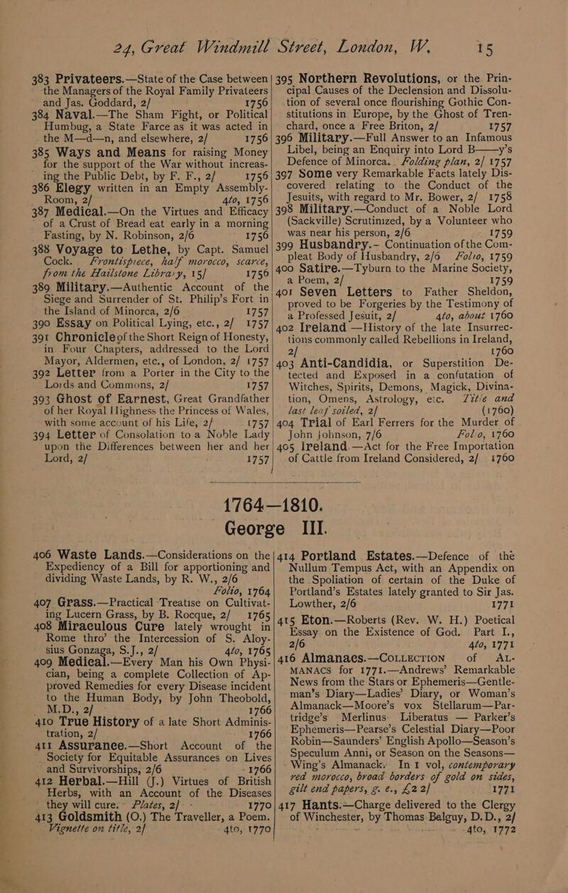 383 Privateers.—State of the Case between ‘the Managers of the Royal Family Privateers and Jas. Goddard, 2/ 1756 384 Naval.—The Sham Fight, or Political Humbug, a State Farce as it was acted in the M—d—n, and elsewhere, 2/ 1756 385 Ways and Means for raising Money for the support of the War without increas- ing the Public Debt, by F. F., 2/ 1756 386 Elegy written in an Empty Assembly- Room, 2/ 4to, 1756 387 Medical.—On the Virtues and Efficacy ’ of a Crust of Bread eat early in a morning Fasting, by N. Robinson, 2/6 1756 388 Voyage to Lethe, by Capt. Samuel Cock. frontispiece, half morocco, scarce, from the Hailstone Library, 15/ 1750 389 Military.—Authentic Account of the Siege and Surrender of St. Philip’s Fort in the Island of Minorca, 2/6 1757 390 Essay on Political Lying, etc., 2/ 1757 391 Chronicle of the Short Reign of Honesty, in Four Chapters, addressed to the Lord Mayor, Aldermen, etc., of London, 2/ 1757 392 Letter from a Porter in the City to the Lo:ds and Commons, 2/ 1757 393 Ghost of Earnest, Great Grandfather of her Royal Ilighness the Princess of Wales, with some account of his Life, 2/ 1757 394 Letter of Consolation toa Noble Lady upon the Differences between her and her Lord, 2/ 1757 “ 395 Northern Revolutions, or the Prin- cipal Causes of the Declension and Dissolu- tion of several once flourishing Gothic Con- stitutions in Europe, by the Ghost of Tren- chard, once a Free Briton, 2/ 1757 396 Military.—Full Answer to an Infamous Libel, being an Enquiry into Lord B y’s Defence of Minorca... Folding plan, 2] 1757 307 Some very Remarkable Facts lately Dis- covered relating to the Conduct of the Jesuits, with regard to Mr. Bower, 2/ 1758 398 Military.—Conduct of a Noble Lord (Sackville) Scrutinized, by a Volunteer who was near his person, 2/6 1759 309 Husbandry.- Continuation of the Com- pleat Body of Husbandry, 2/6 Fol, 1759 400 Satire.—Tyburn to the Marine Society, a Poem, 2/ 1759 4or Seven Letters to Father Sheldon, proved to be Forgeries by the Testimony of a Professed Jesuit, 2/ 4to, about 1760 402 Ireland —History of the late Insurrec- tions commonly called Rebellions in Ireland, 2/ 1760 403 Anti-Candidia, or Superstition De- tected and Exposed in a confutation of Witches, Spirits, Demons, Magick, Divina- tion, Omens, Astrology, etc. TZzt/e and last leaf sotled, 2] (1760) 404 Trial of Earl Ferrers for the Murder of John johnson, 7/6 Folio, 1760 405 Ireland.—Act for the Free Importation of Cattle from Ireland Considered, 2/ 1760 406 Waste Lands.—Considerations on the Expediency of a Bill for apportioning and dividing Waste Lands, by R. W., 2/6 folio, 1764 407 Grass.—Practical Treatise on Cultivat- ing Lucern Grass, by B. Rocque, 2/ 1765 408 Miraculous Cure lately wrought in Rome thro’ the Intercession of S. Aloy- sius Gonzaga, S.J., 2/ 4to, 1765 409 Medical.—Every Man his Own Physi- cian, being a complete Collection of Ap- proved Remedies for every Disease incident to the Human Body, by John Theobold, Bevin k?:,) 2) 1766 410 True History of a late Short Adminis- tration, 2/ 1766 411 Assuranee.—Short Account of the _ Society for Equitable Assurances on Lives ~ and Survivorships, 2/6 - 1766 412 Herbal.—Hill (J.) Virtues of British Herbs, with an Account of the Diseases they will cure.~ Plazes, 2/ 1770 413 Goldsmith (O.) The Traveller, a Poem. Vignette on title, 2/ - 4to, 1770 414 Portland Estates.—Defence of the Nullum Tempus Act, with an Appendix on the Spoliation of certain of the Duke of Portland’s Estates lately granted to Sir Jas. Lowther, 2/6 1771 4t5 Eton.—Roberts (Rev. W. H.) Poetical Essay on the Existence of God. Part L., 2/6 4to, 1771 416 Almanaes.—CoLLECTION of AL- MANACS for 1771.—Andrews’ Remarkable News from the Stars or Ephemeris—Gentle- man’s Diary—Ladies’ Diary, or Woman’s Almanack—Moore’s vox Stellarum—Par- tridge’s Merlinus. Liberatus — Parker’s Ephemeris—Pearse’s Celestial Diary—Poor Robin—Saunders’ English Apollo—Season’s Speculum Anni, or Season on the Seasons— Wing’s Almanacky In 1 vol, contemporary veda morocco, broad borders of gold on sides, gilt end papers, &amp;. e., £22] 1771 417 Hants.—Charge delivered to the Clergy of Winchester, by Thomas Balguy, D.D., 2/ We . .4to, 1772