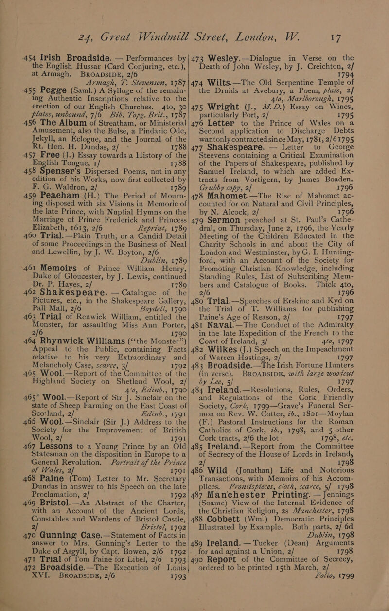 454 Irish Broadside. — Performances by the English Hussar (Card Conjuring, etc.), at Armagh. BROADSIDE, 2/6 Armagh, T. Stevenson, 1787 455 Pegge (Saml.) A Sylloge of the remain- ing Authentic Inscriptions relative to the erection of our English Churches. 4to, 30 plates, unbound, 7/6 Bib. Tope. Brit., 1787 456 The Album of Streatham, or Ministerial! Amusement, also the Bulse, a Pindaric Ode, Jekyll, an Eclogue, and the Journal of the Rt. Hon. H. Dundas, 2/ 1788 457 Free (J.) Essay towards a History of the English Tongue, 1/ 1788 458 Spenser’s Dispersed Poems, not in any edition of his Works, now first collected by F. G. Waldron, 2/ 1789 459 Peacham (H.) The Period of Mourn- ing disposed with six Visions in Memorie of the late Prince, with Nuptial Hymns on the Marriage of Prince Frederick and Princess Elizabeth, 1613, 2/6 Reprint, 1789 460 Trial.—Plain Truth, or a Candid Detail of some Proceedings in the Business of Neal and Lewellin, by J. W. Boyton, 2/6 Dublin, 1789 461 Memoirs of Prince William Henry, Duke of Gloucester, by J. Lewis, continued Dr. P. Hayes, 2/ 1789 462 Shakespeare. — Catalogue of the Pictures, etc., in the Shakespeare Gallery, Pall Mall, 2/6 Boydell, 1790 463 Trial of Renwick William, entitled the Monster, for assaulting Miss Ann Porter, 2/6 1790 464 Rhynwiek Williams (‘‘the Monster”) Appeal to the Public, containing Facts relative to his very Extraordinary and Melancholy Case, scarce, 3/ 1792 465 Wool.—Report of the Committee of the Highland Society on Shetland Wool, 2/ 4’0, Hdinb., 1790 465* Wool.—Report of Sir J. Sinclair on the state of Sheep Farming on the East Coast of Scotland, 2 Fdinb., 179% 466 Wool.—Sinclair (Sir J.) Address to the Society for the Improvement of British Wool, 2/ 1791 467 Lessons to a Young Prince by an Old Statesman on the disposition in Europe to a General Revolution. Portrait of the Prince of Wales, 2] 1791 468 Paine (Tom) Letter to Mr. Secretary Dundas in answer to his Speech on the late Proclamation, 2/ 1792 469 Bristol.—An Abstract of the Charter, with an Account of the Ancient Lords, Constables and Wardens of Bristol Castle, 2/ Bristol, 1792 470 Gunning Case.—Statement of Facts in answer to Mrs. Gunning’s Letter to the 471 Trial of Tom Paine for Libel, 2/6 1793 XVI. BROADSIDE, 2/6 1793 17 473 Wesley.—Dialogue in Verse on the Death of John Wesley, by J. Creichton, 2/ 1794 474 Wilts.—The Old Serpentine Temple of the Druids at Avebury, a Poem, plate, 2/ 410, Marlborough, 1795 475 Wright (J., 47D.) Essay on Wines, particularly Port, 2/ 1795 476 Letter to the Prince of Wales on a Second application to Discharge Debts wantonly contracted since May, 1781, 2/61795 477 Shakespeare. — Letter to George Steevens containing a Critical Examination of the Papers of Shakespeare, published by Samuel Ireland, to which are added Ex- tracts from Vortigern, by James Boaden. Grubby copy, 2] 1796 478 Mahomet.—The Rise of Mahomet ac- counted for on Natural and Civil Principles, by N. Alcock, 2/ 1796 479 Sermon preached at St. Paul’s Cathe- dral, on Thursday, June 2, 1796, the Yearly Meeting of the Children Educated in the Charity Schools in and about the City of London and Westminster, by G. I. Hunting- ford, with an Account of the Society for Promoting Christian Knowledge, including Standing Rules, List of Subscribing Mem- bers and Catalogue of Books. Thick 4to, 2/6 1796 480 Trial.—Speeches of Erskine and Kyd on the Trial of T. Williams for publishing Paine’s Age of Reason, 2/ 1797 481 Naval.—The Conduct of the Admiralty in the late Expedition of the French to the Coast of Ireland, 3/ 410, 1797 482 Wilkes (J.) Speech on the Impeachment of Warren Hastings, 2/ 1797 483 Broadside.—The Irish Fortune Hunters (in verse). BROADSIDE, with large wootcut by Lee, §/ 1797 484 Ireland.—Resolutions, Rules, Orders, and Regulations of the Cork. Friendly Society, Cork, 1799—Grave’s Funeral Ser- mon on Rev. W. Cotter, 2b., 1801—Moylan (F.) Pastoral Instructions for the Roman Catholics of Cork, 2d., 1798, and 5 other Cork tracts, 2/6 the lot - 1798, etc. 485 Ireland.—Report from the Committee of Secrecy of the House of Lords in Ireland, 2/ 1798 486 Wild (Jonathan) Life and Notorious Transactions, with Memoirs of his Accom- plices. Frontispieces, cloth, scarce, 5/ 1798 487 Manchester Printing. — Jennings (Soame) View of the Internal Evidence of the Christian Religion, 2s AZanchester, 1798 488 Cobbett (Wm.) Democratic Principles Illustrated by Example. Both parts, 2/ 6d Dublin, 1798 489 Ireland. — Tucker (Dean) Arguments for and against a Union, 2/ 1798 490 Report of the Committee of Secrecy, ordered to be printed 15th March, 2/ Folio, 1799