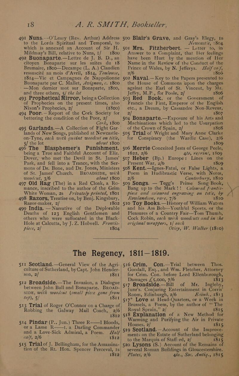 491 Nuns.--O’Leary (Rev. Arthur) Address | to the Lords Spiritual and Temporal, to which is annexed an Account of Sir H. Mildmay’s Bill, relative to Nuns, z/ 1800, 492 Buonaparte.—Lettre de J. b. D., au citoyen Bonaparte sur les suites du 18 Brumaire, 1800—Decampe (L. A.) Claudien ressuscité au mois d’Avril, 1814, Zozlouse, 1814—Vie et Campagnes de Nappolionne Buonaparte par C. Mallet, Avignuoz, c. 1800. —Mon dernier mot sur Bonaparte, 1800, and three others, 5/ ¢he /ot | 493 Prophetical Mirror, being a Collection | of Prophecies on the present times, also | Nixon’s Prophecies, 2/ (1800) | 494 Poor.—Report of the Cork Society for bettering the condition of the Poor, 2/ Conk; 1800 | 495 Garlands.—A Collection of Fight Gar. | lands of New Songs, published at Newcastle- | on-Tyne, each with vistas woodcut on title, 5/ the lot 496 The Blasphemer’s Punishment, | being a True and Faithful Account of Eliz. | Dover, who met the Devil in St. James’ | Park, and fell into a Trance, with the Ser- | mons of Dr. Bone, aud Dr. Jones, Ministers | of St. James’ Church. BROADSIDE, wi/h | woodcut, 3/6 about 1800, 497 Old Hag (The) ina Red Cloak, a Ro-| mance, inscribed to the author of the Grim | White Woman, 2s Razor-maker, 2/ 1802, others who were suffocated in the Black- Hole at Calcutta, by J. Z. Holwell. Fvonzizs- prece, 2/ 1804 500 Blair’s Grave, and Gray’s Elegy, Is Newcastle, 1804 Fitzherbert. — Letter to, in Answer to a Complaint, that Her feelings have been Hurt by the mention of Her Name in the Review of the Conduct of the Prince of Wales, by N. Jefferys. pa 2/6 1800. 502 Naval.— Key to the Papers presented to the House of Commons upon the charges. against the Earl of St. Vincent, by Mr. Jeffry, M.P., for Poole, 2/ 1806 503 Red Book, or the Government Francis the First, Emperor of the English etc., a Dream, by Cassandre Non-Reveur, 2/ 1807 504 Bonaparte.—Exposure of his Arts and Machinations which led to the Usurpation of the Crown of Spain, 2/ 1808. 505 Trial of Wright and Mary Anne Clarke for Conspiracy (the -Wardle Case), 2/6 1809 506 Merrie Conceited Jests of George Peele, 1622, 2/6 4to, reprint, 1809 507 Heber (Bp.) Europe: Lines on the Present War, 2/6 1809 508 Kent. —Ignes- Fatui, or False Lights, a Poem in Hudibrastic Verse, with Notes, 2/6 Canterbury, 1810 509 Songs. — Tegg’s Prime Song Book, Bang upto the Mark!! Coloured fr ontis- prece and coloured engraving on title, by Rowlandson, rare, 7/6 - 1810 510 Toy Books.—History of William Waters Pleasures of a Country Fair—Tom Thumb, Cock Robin, each with woodcuts and in the original wrappers, 1/ each Otley, W. Walker (1810) 511 Seotland.—General View of the Agri-) 5 culture of Sutherland, by Capt. John Hender- son, 2/ 1811 512 Broadside.—The Invasion, a Dialogue between John Bull and Bonaparte. BRoaD- SIDE, wzth woodcut (small piece gone from top), 5/ 1811 513 Trial of Roger O’Connor on a Charge of Robbing the Galway Mail Coach, 2/6 1812 5t4 Pindar (P., Jun.) Three R 1 Bloods, ora Lame R t. a Darling Commander and a Love-Sick Admiral, a Poem, Half calf, 2/6 1812 515 Trial of J. Bellingham, for the Assassina- tion of the Rt. Hon. Spencer Perceval, 1s 1812) 16 Crim. Con.—Trial between Thos. Goodall, Esq., and Wm. Fletcher, Attorney for Crim. Con. before Lord Ellenborough, Damages £5,000, 7/6 517 Broadside.—Bill of Mr. Junr’s. Conjuring Entertainment in Corris’ Room, Edinburgh, 2/6 Eviinb., 1813 Brussels, a Poem, by the author of ‘‘ The Royal Sprain,” 2/ 1815 518 Explanation of a New Method for Warming and Purifying the Air in Private Houses, 2/ 1815, 519 Seotland.—Account of the Improve- ments on the Estate of Sutherland belonging to the Marquis of Stafford, 2/ 1815 several Roman Buildings in Gloucestershire. Plates, 2/6 4t0., Soc. Antig., 1815 5 ae sa.