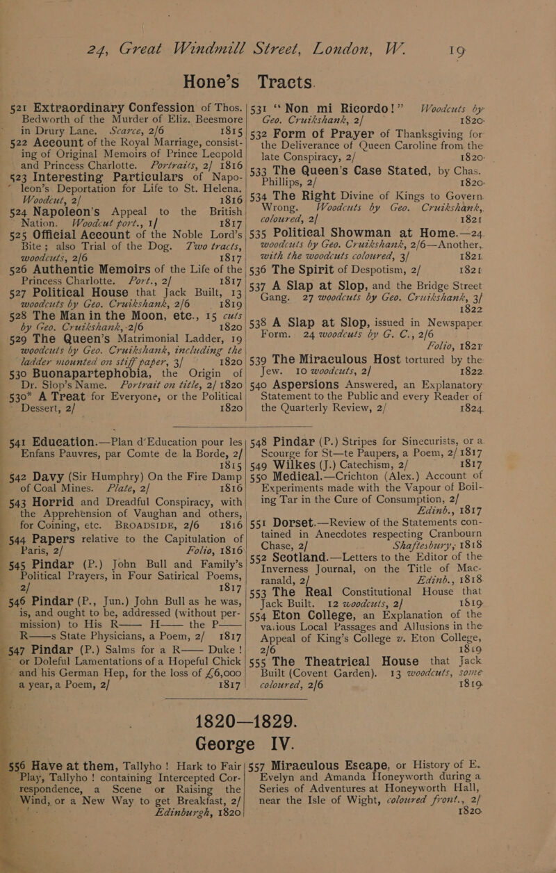 24, Great Windmill Hone’s 521 Extraordinary Confession of Thos. Bedworth of the Murder of Eliz. Beesmore in Drury Lane. Scarce, 2/6 1815 522 Account of the Royal Marriage, consist- ing of Original Memoirs of Prince Leopold ' and Princess Charlotte. Portrazts, 2/ 1816 523 Interesting Particulars of Napo- “ leon’s. Deportation for Life to St. Helena. Woodcut, 2/ 1816 | 524 Napoleon’s Appeal British Nation. Woodcut port., 1] 1817 525 Official Account of the Noble Lord’s Bite ; also Trial of the Dog. Zwo tracts, | woodcuts, 2/6 1817, 526 Authentic Memoirs of the Life of the Princess Charlotte. ort., 2/ 1817 527 Political House that Jack Built, 13 woodcuts by Geo. Cruikshank, 2/6 1819 528 The Man in the Moon, ete., 15 cués by Geo. Crutkshank, -2/6 1820 529 The Queen’s Matrimonial Ladder, 19 woodcuts by Geo. Cruikshank, including the ladder mounted on stiff paper, 3/ 1820 | 530 Buonapartephobia, the Origin of Dr. Slop’s Name. Portrait on title, 2/ 1820 | 530° A Treat for Everyone, or the Political | ~ Dessert, 2/ 1820, to the Street, London, W. 19 Tracts. 531 ‘© Non mi Ricordo!” Woodcuts by Geo. Crutkshank, 2/ 1820 532 Form of Prayer of Thanksgiving for the Deliverance of Queen Caroline from the late Conspiracy, 2/ 1820: | 533 The Queen’s Case Stated, by Chas. Phillips, 2/ 1820: rong. Woodcuts by Geo. Cruikshank, coloured, 2| 1821 535 Political Showman at Home.—24 woodcuts by Geo. Cruikshank, 2/6—Another,. with the woodcuts coloured, 3/ 1821. 536 The Spirit of Despotism, 2/ 1821 537 A Slap at Slop, and the Bridge Street Gang. 27 woodcuts by Geo. Cruikshank, 3/ 1822 538 A Slap at Slop, issued in Newspaper Form. 24 woodcuts by G. C., 2/6 Folto, 182% 539 The Miraculous Host tortured by the Jew. 10 woodcuts, 2/ 1822. 540 Aspersions Answered, an Explanatory Statement to the Public and every Reader of the Quarterly Review, 2/ 1824. 541 Education.—Plan d’Education pour les _ Enfans Pauvres, par Comte de la Borde, 2/ 1815 §42 Davy (Sir Humphry) On the Fire Damp ' of Coal Mines. Plate, 2/ ee bora 543 Horrid and Dreadful Conspiracy, with _ the Apprehension of Vaughan and others, for Coining, etc. BROADSIDE, 2/6 1816 44 Papers relative to the Capitulation of Paris, 2/ Folio, 1816 45 Pindar (P.) John Bull and Family’s Political Prayers, in Four Satirical Poems, . 2/ 1817 546 Pindar (P., Jun.) John Bull as he was, is, and ought to be, addressed (without per- mission) to His R H the P R s State Physicians, a Poem, 2/ 1817 547 Pindar (P.) Salms for a R Duke ! ~ or Doleful Lamentations of a Hopeful Chick - and his German Hen, for the loss of £6,000 a year, a Poem, 2/ 1817 . BS £ Georg 556 Have at them, Tallyho! Hark to Fair _ Play, Tallyho ! containing Intercepted Cor- _-respondence, a Scene or Raising the ‘Wind, or a New Way to get Breakfast, 2/ eer: Ldinburgh, 1820 4 » 548 Pindar (P.) Stripes for Sinecurists, or a. Scourge for St—te Paupers, a Poem, 2/1817 549 Wilkes (J.) Catechism, 2/ 1817 550 Medieal.—Crichton (Alex.) Account of Experiments made with the Vapour of Boil- ing Tar in the Cure of Consumption, 2/ Edinb., 1817 551 Dorset.—Review of the Statements con- tained in Anecdotes respecting Cranbourn Chase, 2/ Shaftesbury; 1818 552 Seotland.—-Letters to the Editor of the Inverness Journal, on the Title of Mac- ranald, 2/ Eadinb., 1818 553 The Real Constitutional House that Jack Built. 12 woodcets, 2] 1819 554 Eton College, an Explanation of the vaiious Local Passages and Allusions in the Appeal of King’s College v. Eton College, 2/6 1819 555 The Theatrical House that Jack Built (Covent Garden). 13 woodcuts, some coloured, 2/6 1819 e IV. 557 Miraculous Eseape, or History of E- Evelyn and Amanda Honeyworth during a Series of Adventures at Honeyworth Hall, near the Isle of Wight, coloured Pees 2/ 1820.