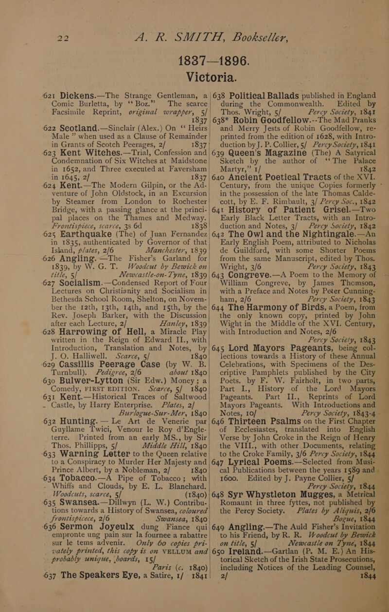 i) to 621 Diekens.—The Strange Gentleman, a Comic Burletta, by ‘* Boz.” The scarce Facsimile Reprint, orzginal wrapper, 5]/ 1837 622 Seotland.—Sinclair (Alex.) On ‘‘ Heirs Male ” when used as a Clause of Remainder in Grants of Scotch Peerages, 2/ 1837 623 Kent Witeches.—Trial, Confession and Condemnation of Six Witches at Maidstone in 1652,and Three executed at Faversham in 1645, 2/ 1837 624 Kent.—The Modern Gilpin, or the Ad- venture of John Oldstock, in an Excursion by Steamer from London to Rochester Bridge, with a passing glance at the princi- pal places on the Thames and Medway. Frontispiece, scarce, 38 6d 1838 625 Earthquake (The) of Juan Fernandez in 1835, authenticated by Governor of that Island, plates, 2/6 Manchester, 1839 626 Angling. —The Fisher’s Garland for 1839, by W. G. T. Woodcut by Bewick on title, 5/ Newcastle-on-Tyne, 1839 627 Socialism.—Condensed Report of Four Lectures on Christianity and Socialism in Bethesda School Room, Shelton, on Novem- ber the 12th, 13th, 14th, and 15th, by the Rev. Joseph Barker, with the Discussion after each Lecture, 2/ Hanley, 1839 628 Harrowing of Hell, a Miracle Play written in the Reign of Edward II., with Introduction, Translation and Notes, by J. O. Halliwell. Scarce, 5/ 1840 629 Cassillis Peerage Case (by W. B. Turnbull), Pedigree, 2/6 about 1840 630 Bulwer-Lytton (Sir Edw.) Money; a Comedy, FIRST EDITION. Scarce, 5/ 1840 631 Kent.—Historical Traces of Saltwood . Castle, by Harry Enterprise. Plates, 2/ Burlogue-Sur-Mer, 1840 632 Hunting. — Le Art de Venerie par Guyllame Twici, Venour le Roy d’Engle- terre. Printed from an early MS., by Sir Thos. Phillipps, 5/ Middle Hill, 1840 -633 Warning Letter to the Queen relative to a Conspiracy to Murder Her Majesty and Prince Albert, by a Nobleman, 2/ 1840 634 Tobaeco.—A Pipe of Tobacco; with - Whiffs and Clouds, by E. L. Blanchard. Woodcuts, scarce, 5/ (1840) 635 Swansea.—Dillwyn (L. W.) Contribu- tions towards a History of Swansea, coloured froniispicece, 2/6 . Swansea, 1840 636 Sermon Joyeulx dung Fiance qui empronte ung pain sur Ja fournee a rabattre sur le tems advenir. wately printed, this copy is on VELLUM and probably unigue, boards, 15/ Paris (c. 1840) 637 The Speakers Eye, a Satire, 1/ 1841 638 Political Ballads published in England during the Commonwealth. Edited by Thos. Wright, 5/ Percy Society, 1841 638* Robin Goodfellow.--The Mad Pranks and Merry Jests of Robin Goodfellow, re- printed from the edition of 1628, with Intro- duction by J. P. Collier, §/ Percy Soctety, 1841 639 Queen’s Magazine (The) A Satyrical Sketch by the author of ‘‘The Palace Martyr,” 1/ 1842 64o Ancient Poetical Tracts of the XVI. Century, from the unique Copies formerly ° in the possession of the late Thomas Calde- ‘cott, by E. F. Rimbault, 3/ Percy Soc., 1842 64t History of Patient Grisel.—Two Early Black Letter Tracts, with an Intro- duction and Notes, 3/ Percy Society, 1842 642 The Owl and the Nightingale.—An Early English Poem, attributed to Nicholas de Guildford, with some Shorter Poems from the same Manuscript, edited by Thos. Wright, 3/6 Percy Society, 1843 643 Congreve.—A Poem to the Memory of William Congreve, by James Thomson, with a Preface and Notes by Peter Cunning- ham, 2/6 Percy Society, 1843 644 The Harmony of Birds, a Poem, from the only known copy, printed by John Wight in the Middle of the XVI. Century, with Introduction and Notes, 2/6 Percy Society, 1843 645 Lord Mayors Pageants, being col- lections towards a History of these Annual Celebrations, with Specimens of the’ Des- criptive Pamphlets published by the City Poets. by F. W. Fairholt, in two parts, Part I., History of the Lord Mayors ~ Pageants. Part II., Reprints of Lord Mayors Pageants. With Introductions and Notes, 10/ Percy Society, 1843-4 — — +. 646 Thirteen Psalms on the First Chapter of Ecclesiastes, translated into English Verse by John Croke in the Reign of Henry the VIII., with other Documents, : relating to the Croke Family, 3/6 Percy Soctety, 1844 — 647 Lyrical Poems.—Selected from Musi- cal Publications between the years 1589 and — ; 1600. Edited by J. Payne Collier, 5/ Percy Society, 1844 648 Syr Whystleton Mugges, a Metrical Romaunt in three fyttes, not published by _ the Percy Society. Plates by Aliquis, 2/6 Bogue, 1844 649 Angling.—The Auld Fisher’s Invitation _ to his Friend, by R. R. Woodcut by Bewich on title, 5] _ Newcastle on Tyne, 1844 650 Ireland.—Gartlan (P. M. E.) An His- torical Sketch of the Irish State Prosecutions, including Notices of the Leading Counsel, 2/ 1844