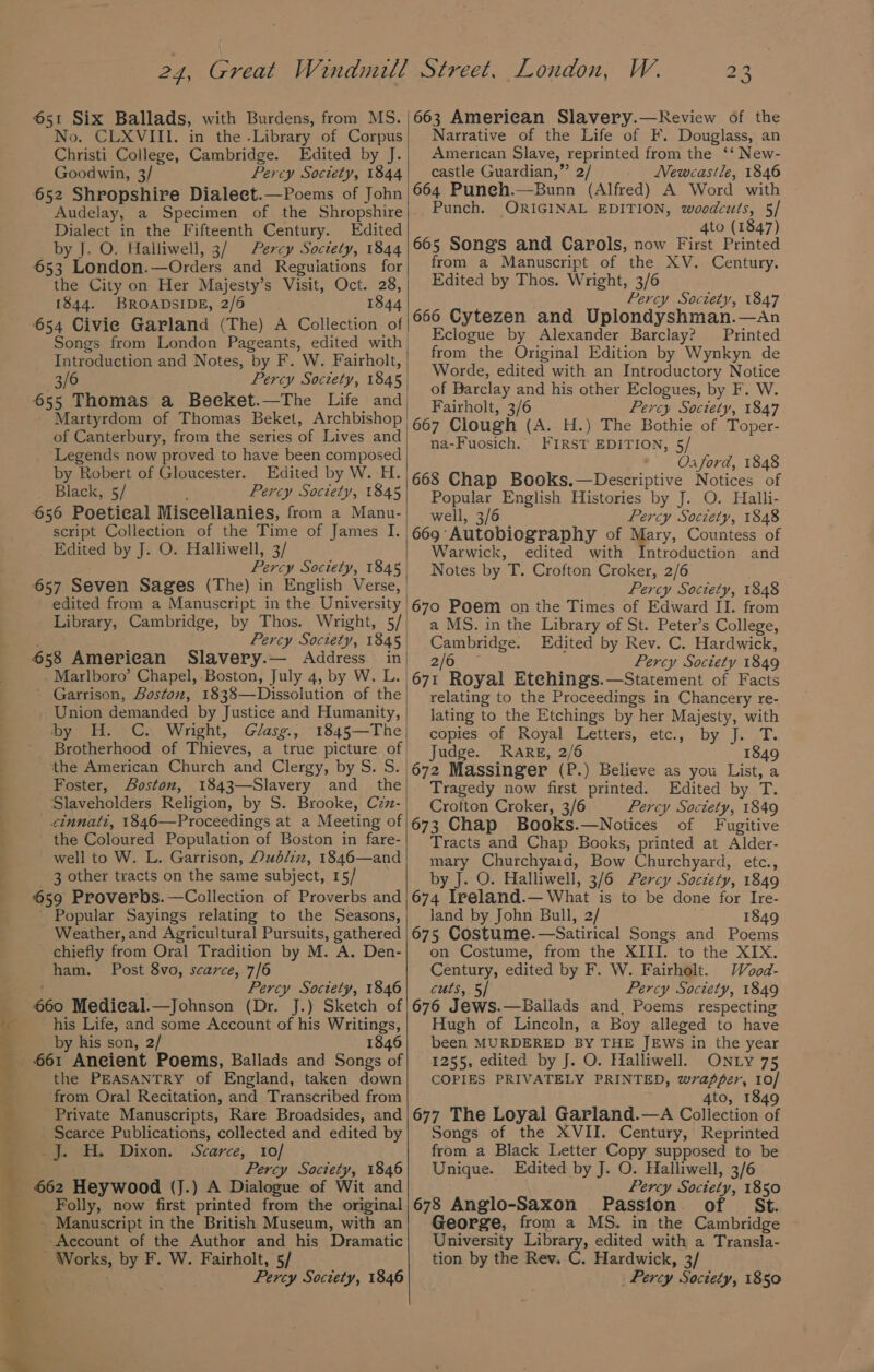 4 i .™ ‘ = : - +e No. CLXVIII. in the -Library of Corpus Christi College, Cambridge. Edited by J. Goodwin, 3/ Percy Society, 1844 652 Shropshire Dialeet.—Poems of John Audelay, a Specimen of the Shropshire Dialect in the Fifteenth Century. Edited by J. O. Halliwell, 3/ Percy Soctety, 1844 653 London.—Orders and Regulations for the City on Her Majesty’s Visit, Oct. 28, 1844. BROADSIDE, 2/6 1844 654 Civie Garland (The) A Collection of Introduction and Notes, by F. W. Fairholt, 3/6 Percy Soctety, 1845 655 Thomas a Becket.—The Life and, Martyrdom of Thomas Beket, Archbishop | of Canterbury, from the series of Lives and) Legends now proved to have been composed by Robert of Gloucester. Edited by W. H. Black, 5/ : Percy Society, 1845 656 Poetical Miscellanies, from a Manu- script Collection of the Time of James I. Edited by J. O. Halliwell, 3/ Percy Society, 1845 657 Seven Sages (The) in English Verse, edited from a Manuscript in the University Library, Cambridge, by Thos. Wright, 5/, Percy Society, 1845 658 American Slavery.— Address in - Marlboro’ Chapel, Boston, July 4, by W. L. | ~ Garrison, Boston, 1838—Dissolution of the - Union demanded by Justice and Humanity, by H. C. Wright, Glasg., 1845—The Brotherhood of Thieves, a true picture of the American Church and Clergy, by S. S. Foster, Boston, 1843—Slavery and_ the Slaveholders Religion, by S. Brooke, Czz- cinnatt, 1846—Proceedings at a Meeting of the Coloured Population of Boston in fare- well to W. L. Garrison, Dudlin, 1846—and 3 other tracts on the same subject, 15/ 659 Proverbs. —Collection of Proverbs and ' Popular Sayings relating to the Seasons, Weather, and Agricultural Pursuits, gathered chiefly from Oral Tradition by M. A. Den- ham. Post 8vo, scarce, 7/6 ' Percy Society, 1846 660 Medieal.—Johnson (Dr. J.) Sketch of his Life, and some Account of his Writings, by his son, 2/ 1846 the PEASANTRY of England, taken down from Oral Recitation, and Transcribed from Private Manuscripts, Rare Broadsides, and Scarce Publications, collected and edited by _jJ. H. Dixon. Scarce, 10/ Percy Society, 1846 662 Heywood (J.) A Dialogue of Wit and Folly, now first printed from the original - Manuscript in the British Museum, with an Account of the Author and his Dramatic - Works, by F. W. Fairholt, 5/ Percy Society, 1846 sie. 663 American Slavery.—kReview of the Narrative of the Life of F. Douglass, an American Slave, reprinted from the ‘‘ New- castle Guardian,” 2/ _ Newcastle, 1846 664 Puneh.—Bunn (Alfred) A Word with Punch. ORIGINAL EDITION, woodcuts, 5/ : 4to (1847) 665 Songs and Carols, now First Printed from a Manuscript of the XV. Century. Edited by Thos. Wright, 3/6 Percy Society, 1847 666 Cytezen and Uplondyshman.—An Eclogue by Alexander Barclay? Printed from the Original Edition by Wynkyn de Worde, edited with an Introductory Notice of Barclay and his other Eclogues, by F. W. Fairholt, 3/6 Percy Society, 1847 667 Clough (A. H.) The Bothie of Toper- na-Fuosich. FIRST EDITION, 5/ Oa ford, 1848 668 Chap Books.—Descriptive Notices of Popular English Histories by J. O. Halli- well, 3/6 Percy Society, 1848 669 Autobiography of Mary, Countess of Warwick, edited with Introduction and Notes by T. Crofton Croker, 2/6 Percy Society, 1848 670 Poem on the Times of Edward II. from a MS. in the Library of St. Peter’s College, Cambridge. Edited by Rev. C. Hardwick, Ze) Percy Society 1849 671 Royal Etehings.—Statement of Facts relating to the Proceedings in Chancery re- lating to the Etchings by her Majesty, with copies of Royal Letters, etc., by J. T. Judge. Rare, 2/6 1849 672 Massinger (P.) Believe as you List, a Tragedy now first printed. Edited by T. Crofton Croker, 3/6 Percy Soctety, 1849 673 Chap Books.—Notices of Fugitive Tracts and Chap Books, printed at Alder- mary Churchyard, Bow Churchyard, etc., by J. O. Halliwell, 3/6 Percy Soczety, 1849 674 Ireland.— What is to be done for Ire- land by John Bull, 2/ 1849 675. Costume.—Satirical Songs and Poems on Costume, from the XIII. to the XIX. Century, edited by F. W. Fairholt. Wood- cuts, 5/ Percy Society, 1849 676 Jews.—Ballads and, Poems respecting Hugh of Lincoln, a Boy alleged to have been MURDERED BY THE JEWS in the year 1255, edited by J. O. Halliwell. ONLY 75 COPIES PRIVATELY PRINTED, wrapper, 10/ 4to, 1849 677 The Loyal Garland.—A Collection of Songs of the XVII. Century, Reprinted from a Black Letter Copy supposed to be Unique. Edited by J. O. Halliwell, 3/6 Percy Society, 1850 678 Anglo-Saxon Passion of St. George, from a MS. in the Cambridge University Library, edited with a Transla- tion by the Rev. C. Hardwick, 3/ Percy Society, 1850