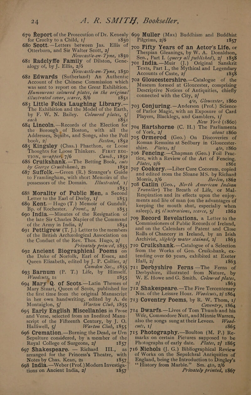 679 Report of the Prosecution of Dr. Keneally | for Cruelty to a Child, 1/ 1850 680 Seott.—Letters between Jas. Ellis of! Otterburn, and Sir Walter Scott, 2/ Newcastle-on-Tyne, 1850 681 Radelyffe Family of Dilston, Gene- | alogy of, by J. Ellis, 2/6 Newcastle-on-Tyne, 1850 682 Edwards (Sutherland) An Authentic Account of the Chinese Commission which was sent to report on the Great Exhibition. Humourous coloured plates, in the original zllustrated cover, scarce, 8/6 1851 683 Little Folks Laughing Library.— The Exhibition and the Model of the Earth, by F. W. N. Bailey. Coloured plates, 5/ each 1851 684 Lineoln.—Records of the Election for the Borough of Boston, with all the Addresses, Squibs, and Songs, also the Poll | book, 2/ Boston, 1852 685 Kingsley (Chas.) Phaethon, or Loose | Thoughts for Loose Thinkers. FIRST EDI- TION, wrapper, 7/6 Camb., 1852 686 Cruikshank.—The Betting Book, czds by George Cruikshank, 2s 1852 687 Suffolk.—Green (R.) Stranger’s Guide to Framlingham, with short Memoirs of the possessors of the Domain. Jl/ustrated, 1/ 185 688 Morality of Public Men, a Second Letter to the Earl of Derby, 1/ 1853 689 Kent.— Hugo (T.) Memoir of Gundulf, Bp. of Rochester. F7vont., 2/ 1853 690 India.— Minutes of the Resignation of the late Sir Charles Napier of the Command of the Army in India, 2/ 1854 691 Pettigrew (T. J.) Letter to the members of the British Archzeological Association on the Conduct of the Rev. Thos. Hugo, 2/ Privately prinied, 1855 692 Ancient Biographical Poems on the Duke of Norfolk, Earl of Essex, and Queen Elizabeth, edited by J. P. Collier, 2/ Camden Soc., 1855 693 Barnum (P. T.) Life, by Himself. Woodcuts, 1s 1855 6904 Mary Q. of Scots.—Latin Themes of Mary Stuart, Queen of Scots, published for the first time from the original Manuscript in her own handwriting, edited by A. de Montaiglon, 5/ Warton Club, 1855 695 Early English Miscellanies in Prose and Verse, selected from an Inedited Manu- script of the Fifteenth Century, by J. O. Halliwell, 5/ 696 Cremation.—Burning the Dead, or Urn Sepulture considered, by a member of the Royal College of Surgeons, 2/ 1857 697 Shakespeare. — Richard III., as arranged for the Princess’s Theatre, with Notes by Chas. Kean, 2s 1857. 698 India.—Weber (Prof.) Modern Investiga- | tions on Ancient India, 2/ 1857 w dhist. 1857 700 Fifty Years of an Actor’s Life, or Thespian Gleanings, by W. A. Donaldson,. Sen., Part I. (query all published), 2/ 1858 701 India.—Muir (J.) Original Sanskrit Texts, Part I., the Mythical and Legendary Accounts of Caste, 2/ 1858. 702 Gloucestershire.—Catalogue of the Museum formed at Gloucester, comprising Descriptive Notices of Antiquities, chiefly connected with the City, 2/ 4/0, Gloucester, 1860 703 Conjuring.—Anderson (Prof.) Science of Parlor Magic, with an Exposure of Card Players, Blacklegs, and Gamblers, 1/ New York (1860) © 704 Hartshorne (C. H.) The Parliaments of York, 2/ about 1860 705 Ormerod (Geo.) On Discoveries of Koman Remains at Sedbury in Gloucester- shire. Plates, 2]/ 4to, 1860 706 Feneing.—Chapman (Geo.) Foil Prac- tice, with a Review of the Art of Fencing. ~ Plates, 2/6 1861 707 Cookery.—Liber Cure Cocorum, copied and edited from the Sloane MS. by Richard Morris, 2/6 Berlin, 1862 708 Catlin (Geo., North American Indian Traveller) The Breath of Life, or Mal- Respiration and its effects upon the enjoy- ments and life of man (on the advantages of keeping the mouth shut, especialiy when asleep), 25 22 ustradions, scarce, 5] 1862 709 Record Revelations, a Letter to the Commissioners of Public Records of Ireland, and on the Calendars of Patent and Close Rolls of Chancery in Ireland, by an Irish Archivist, slightly water stained, 2 1863 710 Cruikshank.—Catalogue of a Selection from the Works of Geo. Cruikshank, ex- tending over 60 years, exhibited at Exeter Hall, 2/ 1863 711 Derbyshire Ferns —The Ferns of Derbyshire, illustrated from Nature, by W. E. Howe andG. Smith. Coloured plates, 2/ 1863 712 Shakespeare.—The Five Tercentenary Nos. of the Leisure Hour. Woodcuts, 2] 1864 713 Coventry Poems, by R. W. Thom, 1/ Coventry, 1864 714 Dwarfs.—Lives of Tom Thumb and his Wife, Commodore Nutt, and Minnie Warren, also the songs sungat their Levees. Wood- cuts, 1/ 1865 715 Photography.—Boulton (M. P.) Re- marks on certain Pictures supposed to be Photographs of early date. Plates, 2/ 1865 716 Nichols (J. G.) Bibliographical Review of Works on the Sepulchral Antiquities of England, being the Introduction to Dingley’s ‘* History from Marble.” Sm. 4to, 2/6 Privately printed, 1867 699 Muller (Max ) Buddhism and Bud Pilgrims, 2/6 &gt;