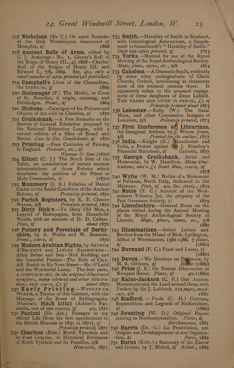 of the Disk Worshippers discovered at Memphis, 2/ 1868 718 Ancient Rolls of Arms, edited by G. J. Armytage: No. 1, Glover’s Roll of the Reign of Henry III., 4/, 1868—Charles’ Roll of the Reigns of Henry III. and Edward I., 7/6, 1869. Sm. 4to, only a small number of copies printed (all published) 719 Campbell’s Lives of the Chancellors, the INDEX to, 3/ 1869 720 Guéranger (P.) The Medal, or Cross of St. Benedict, it origin, meaning, and Priviledges. Front., 2/ 1869 721 Dickens.—Catalogue of his Pictures and Objects of Art sold by Christies, 2/ 1870 722 Cruikshank.—A Few Remarks on the System of General Education proposed by the National Education League, with a second edition of a Slice of Bread and Butter. Cuts by Geo. Cruikshank, 2] 1870 723 Printing.—Four Centuries of Printing in England. Portraits, etc., 2/ Wyman &amp; Sons (1870) 724 Elliott (C. J.) The North Side of the Table, an examination of certain modern ‘interpretations of those Rubrics which determine the position of the Priest at Holy Communion, 2/ (1870) 725 Mummery (J. R.) Relation of Dental Caries to the Social Condition of the Ancient Britons, 2/ Privately printed, 1870 726 Parish Registers, by R. E. Chester Waters, 2 Privately printed, 1870 727 Dirty Diek’s.—Ye Dirty Old Man, a Legend of Bishopsgate, from MHousehold Words, with an account of D. D. Cellars. Plate, 2/ about 1870 728 Pottery and Porcelain of Derby- shire, by A. Wallis and W. Bemrose. Front., scarce, 2| 1870 729 Modern Arabian Nights, by ARTHUR A’BECKETT and LINLEY SAMBOURNE— Alley Baber and Son—Ned Redding and the beautiful Persian—The Ride of Capt. Alf. Rashit to Ke-Vere-Street—Mr. O’ Ladd and the Wonderful Lamp. The four parts, A COMPLETE SET, 2% the original illustrated wrappers, many coloured and other illustra- tions, very scarce, £1 5/ about 1870 730 Early Printing.—WynNKYN DE WorDk, a Treytse of this Galaunt, with the Maryage of the Bosse of Byllingesgate. Woodcuts, black letter (Ashbee’s Fac- simile, one of 100 copies), 5/ 4to, 1871 731 Panizzi (Sir Ant.) Passages in my official Life (from his first appointment to the British Museum in 1831 to 1871), 5/ Privately printed, 1871 732 Charlton (Edw.) North Tynedale and its Four Grayves, or Historical Evidences of North Tyndale and its Families, 2/6 W. 25 733 Smith.—Heraldry of Smith in Scotland, with Genealogical Annotations, a Supple- ment to Grazebrook’s ‘‘ Heraldry of Smith.” Only 100 copies printed, 5/ 1273 734 Yorks. —Manual for use at the Ripon Meeting of the Royal Archzeological Society. Maps, plans, views, etc., 2/6 1874 735 Cakeless.—A Dramatic Squib, evidently by some witty undergraduate of Christ Church, Oxford, introducing as characters most of the eminent persons there. It apparently refers to the assumed engage- ment of three daughters of Dean Liddell. THE NAMES ARE GIVEN IN PENCIL, 41 1/ Privately printed about 1875 736 Leicester. —Kelly (W.) The Great Mace, and other Corporation Insignia of Leicester, 2/6 Privately printed, 1875 737 First Conference of Librarians, the Inaugural Address by,J. Winter Jones, 2/6 Printed forthe author, 1877 738 India.—Knight (R.) Manchester and India, a Protest against J. Strachey’s Financial Statement, 2/ Calcutta, 1877 739 George Cruikshank, Artist and Humourist, by W. Hamilton. Many zllus- trations, anda £1 Bank Note, scarce, 2] 2 187 740 Wylie (W. M.) Notice of a Monument at Pallanza, North Italy, dedicated to the Matron. Plate, 2/ 4t0, Soc. Antig., 1879 741 Noble (T. C.) Account of the West- minster Tobacco Jar, the property of the Past Overseers Society, 1/ 1879 742 Lineolnshire.—General Notes on the places visited during the Annual Meeting ~ of the Royal Archzological Society at Lincoln. Maps, plans, views, etc., 2/6 1880 743 Illuminations.—Initial Letters and Borders from the Missal of Nich. Lytlington, Abbot of Westminster, 1362-1386. 7 plates, 2/ (1880) 744 Burnand (F. C.) Faust and Loose, 1/ (1880) 745 Devon.—We Donkeys on Dagtmoor, by M. S. Gibbons, 2/ Exeter (1880) 746 Price (J. E.) On Recent Discoveries in Newgate Street. Plates, 2] 4to (1880) 747 Kains-Jackson (C. P.) Our Ancient Monuments and the Land around them, with Preface by Sir J. Lubbock. 112 pages, wood- cuts, 2/6 1880 748 Stafford. — Poole (C. H.) Customs, Superstitions and Legends of Staffordshire, 2/ (1880) 749 Sweeting (W. D.) Original Papers relating to Northamptonshire. Plates, 2/ Northampton, 1881 750 Harris (Dr. G.) La Prostitution, son Origine son Developpement et son Organisa- ‘tion, 2/ Paris, 1882 751 Burns (Robt.) a Summary of his Career and Genius, by J. Nichol, 2/ dind., 1882