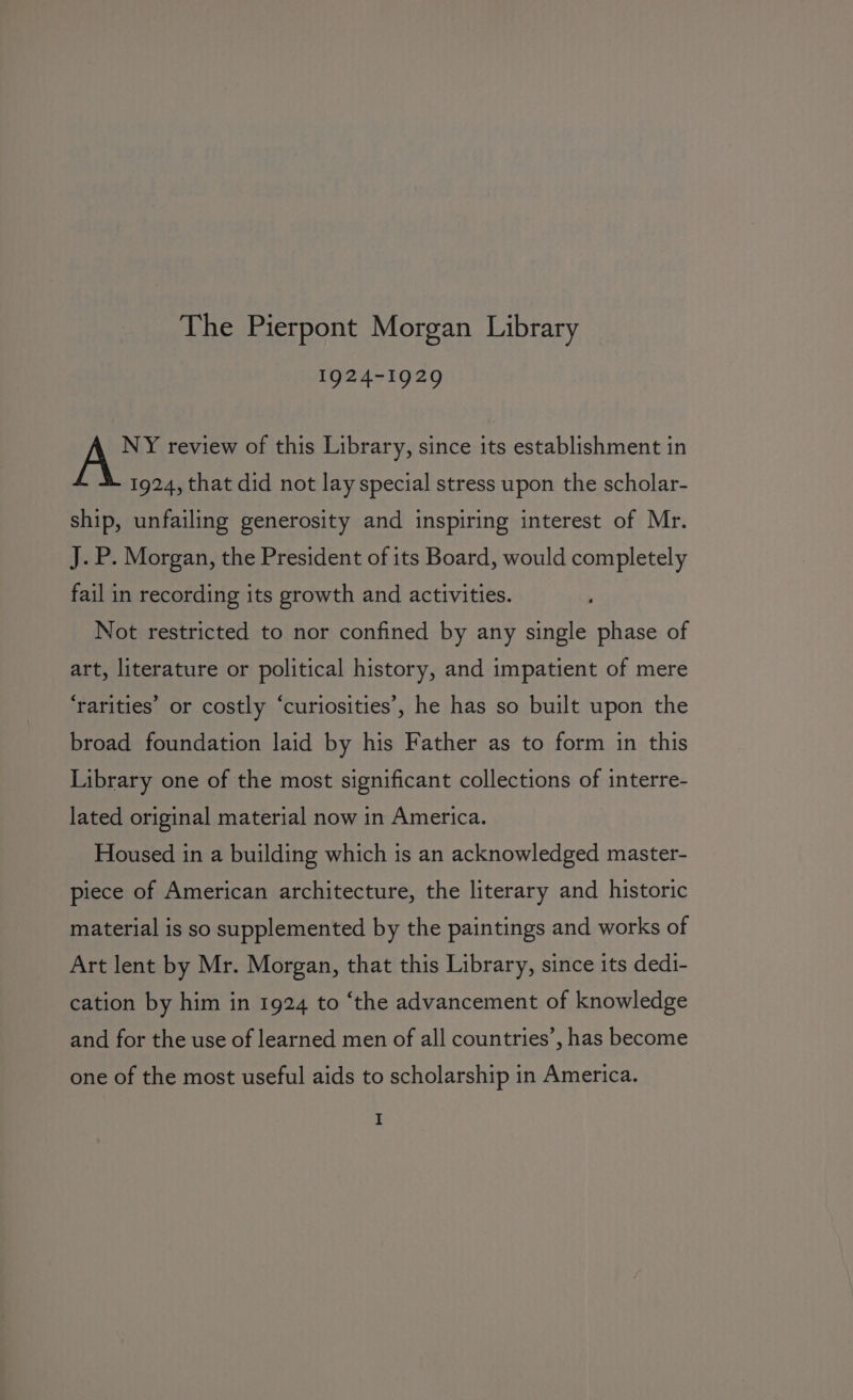 1924-1929 NY review of this Library, since its establishment in 1924, that did not lay special stress upon the scholar- ship, unfailing generosity and inspiring interest of Mr. J.P. Morgan, the President of its Board, would completely fail in recording its growth and activities. Not restricted to nor confined by any single phase of art, literature or political history, and impatient of mere ‘rarities’ or costly “curiosities’, he has so built upon the broad foundation laid by his Father as to form in this Library one of the most significant collections of interre- lated original material now in America. Housed in a building which is an acknowledged master- piece of American architecture, the literary and historic material is so supplemented by the paintings and works of Art lent by Mr. Morgan, that this Library, since its dedi- cation by him in 1924 to ‘the advancement of knowledge and for the use of learned men of all countries’, has become one of the most useful aids to scholarship in America.