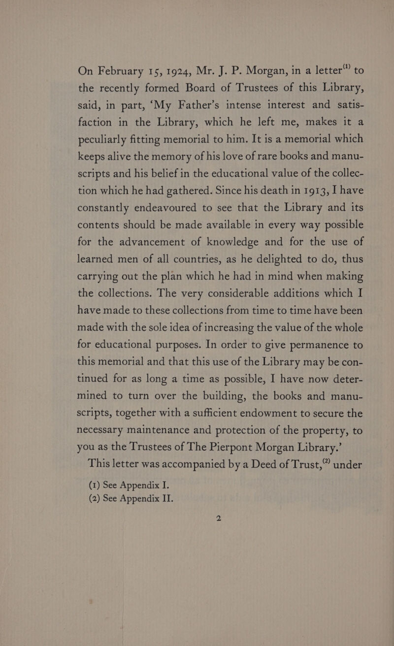 to On February 15, 1924, Mr. J. P. Morgan, in a letter the recently formed Board of Trustees of this Library, said, in part, ‘My Father’s intense interest and satis- faction in the Library, which he left me, makes it a peculiarly fitting memorial to him. It is a memorial which keeps alive the memory of his love of rare books and manu- scripts and his belief in the educational value of the collec- tion which he had gathered. Since his death in 1913, I have constantly endeavoured to see that the Library and its contents should be made available in every way possible for the advancement of knowledge and for the use of learned men of all countries, as he delighted to do, thus carrying out the plan which he had in mind when making the collections. The very considerable additions which I have made to these collections from time to time have been made with the sole idea of increasing the value of the whole for educational purposes. In order to give permanence to this memorial and that this use of the Library may be con- tinued for as long a time as possible, I have now deter- mined to turn over the building, the books and manu- scripts, together with a sufficient endowment to secure the necessary maintenance and protection of the property, to you as the Trustees of The Pierpont Morgan Library.’ This letter was accompanied by a Deed of Trust,” under (1) See Appendix I.