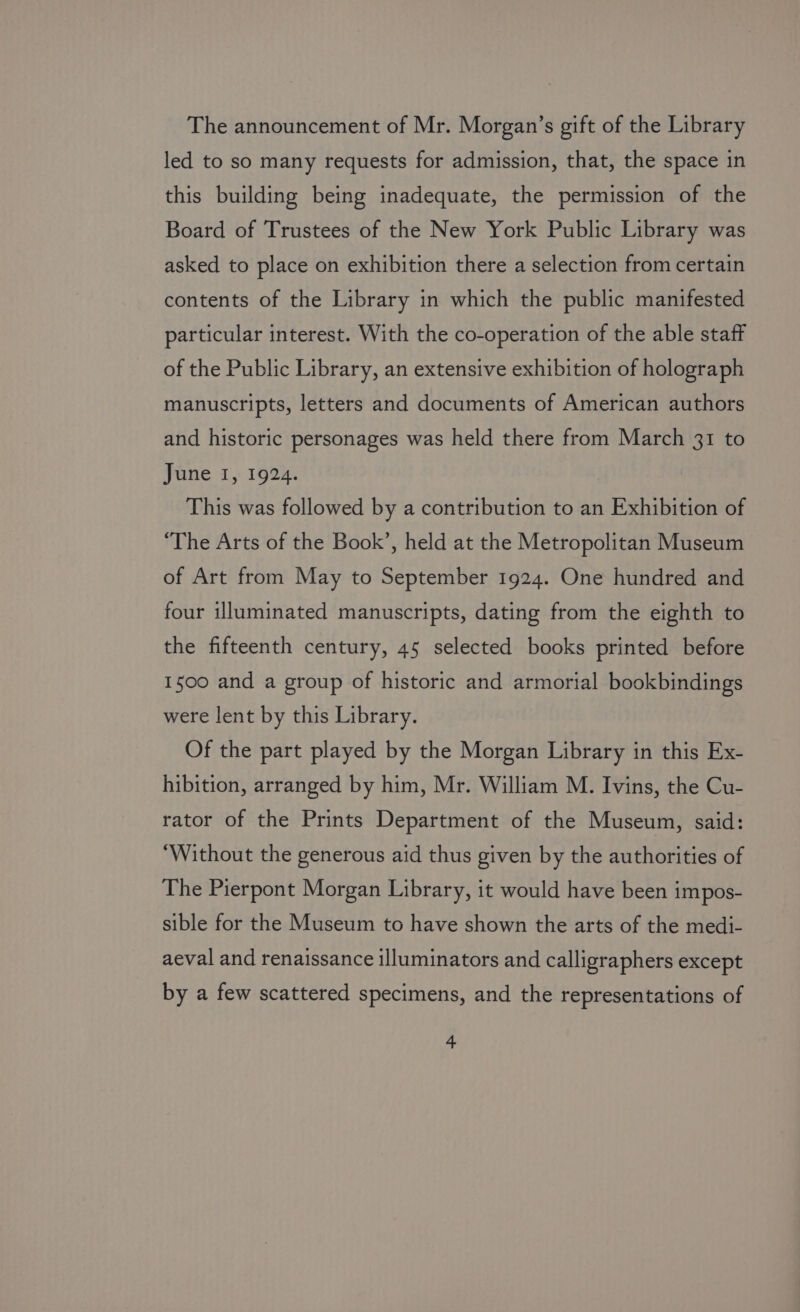 The announcement of Mr. Morgan’s gift of the Library led to so many requests for admission, that, the space 1n this building being inadequate, the permission of the Board of Trustees of the New York Public Library was asked to place on exhibition there a selection from certain contents of the Library in which the public manifested particular interest. With the co-operation of the able staff of the Public Library, an extensive exhibition of holograph manuscripts, letters and documents of American authors and historic personages was held there from March 31 to June 1, 1924. This was followed by a contribution to an Exhibition of ‘The Arts of the Book’, held at the Metropolitan Museum of Art from May to September 1924. One hundred and four illuminated manuscripts, dating from the eighth to the fifteenth century, 45 selected books printed before 1500 and a group of historic and armorial bookbindings were lent by this Library. Of the part played by the Morgan Library in this Ex- hibition, arranged by him, Mr. William M. Ivins, the Cu- rator of the Prints Department of the Museum, said: ‘Without the generous aid thus given by the authorities of The Pierpont Morgan Library, it would have been impos- sible for the Museum to have shown the arts of the medi- aeval and renaissance illuminators and calligraphers except by a few scattered specimens, and the representations of
