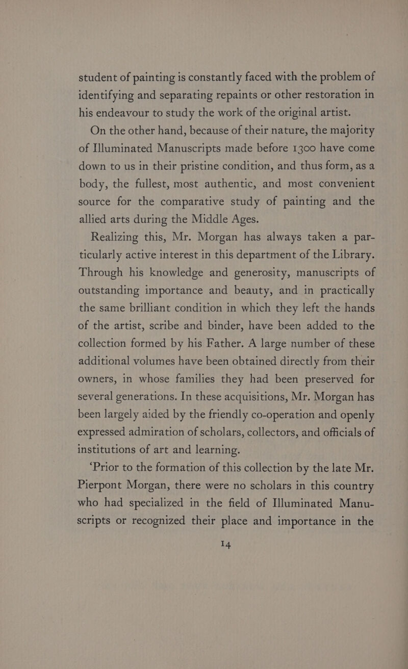 student of painting is constantly faced with the problem of identifying and separating repaints or other restoration in his endeavour to study the work of the original artist. On the other hand, because of their nature, the majority of Illuminated Manuscripts made before 1300 have come down to us in their pristine condition, and thus form, as a body, the fullest, most authentic, and most convenient source for the comparative study of painting and the allied arts during the Middle Ages. Realizing this, Mr. Morgan has always taken a par- ticularly active interest in this department of the Library. Through his knowledge and generosity, manuscripts of outstanding importance and beauty, and in practically the same brilliant condition in which they left the hands of the artist, scribe and binder, have been added to the collection formed by his Father. A large number of these additional volumes have been obtained directly from their owners, in whose families they had been preserved for several generations. In these acquisitions, Mr. Morgan has been largely aided by the friendly co-operation and openly expressed admiration of scholars, collectors, and officials of institutions of art and learning. ‘Prior to the formation of this collection by the late Mr. Pierpont Morgan, there were no scholars in this country who had specialized in the field of Illuminated Manu- scripts or recognized their place and importance in the