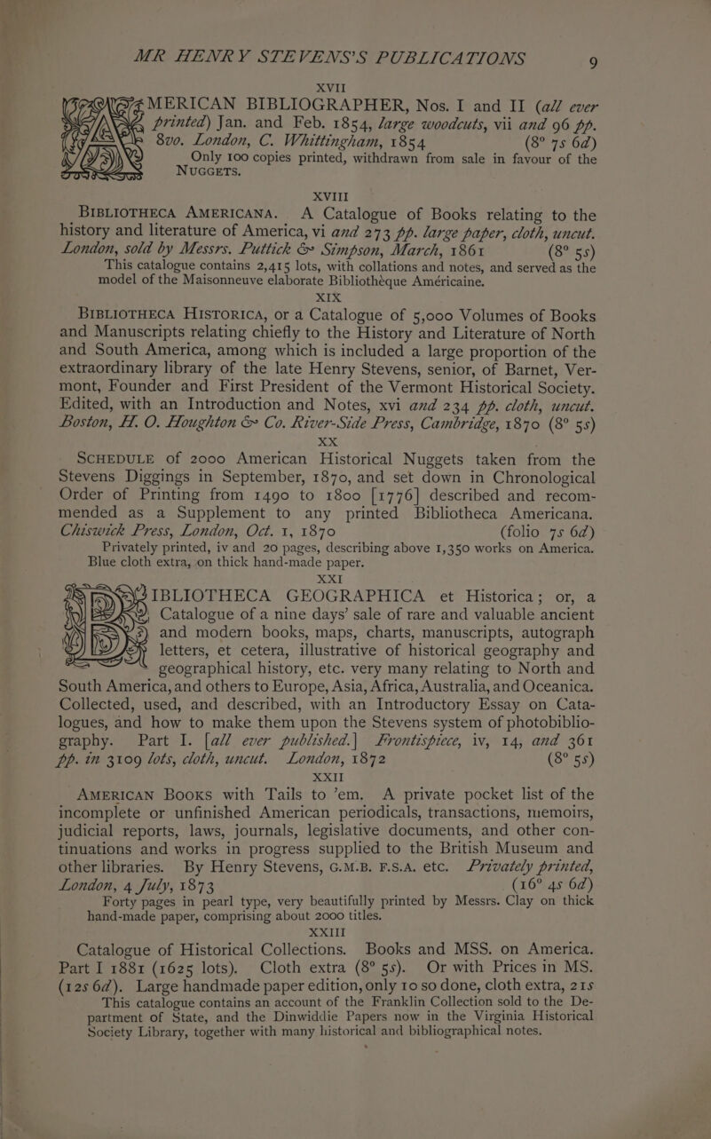 XVII ERICAN BIBLIOGRAPHER, Nos. I and II (ai ever rinted) Jan. and Feb. 1854, large woodcuts, vii and 96 pp. 8vo. London, C. Whittingham, 1854 (S078 02) Only 100 copies printed, withdrawn from sale in favour of the NUGGETS. N23) Ss S XVIII _BIBLIOTHECA AMERICANA. A Catalogue of Books relating to the history and literature of America, vi and 273 pp. large paper, cloth, uncut. London, sold by Messrs. Puttick &amp; Simpson, March, 186% (8° 55) This catalogue contains 2,415 lots, with collations and notes, and served as the model of the Maisonneuve elaborate Bibliotheque Américaine. me BIBLIOTHECA Historica, or a Catalogue of 5,000 Volumes of Books and Manuscripts relating chiefly to the History and Literature of North and South America, among which is included a large proportion of the extraordinary library of the late Henry Stevens, senior, of Barnet, Ver- mont, Founder and First President of the Vermont Historical Society. Edited, with an Introduction and Notes, xvi and 234 pp. cloth, uncut. Loston, H. O. Houghton &amp; Co. River-Side Press, Cambridge, 1870 (8° 55) xx SCHEDULE of 2000 American Historical Nuggets taken from the Stevens Diggings in September, 1870, and set down in Chronological Order of Printing from 1490 to 1800 [1776] described and recom- mended as a Supplement to any printed Bibliotheca Americana. Chiswick Press, London, Oct. 1, 1870 (folio 75 62) Privately printed, iv and 20 pages, describing above 1,350 works on America. Blue cloth extra, on thick hand-made paper. XXI IBLIOTHECA GEOGRAPHICA et Historica; or, a ' Catalogue of a nine days’ sale of rare and valuable ancient , and modern books, maps, charts, manuscripts, autograph (i x 1 : : : : etters, et cetera, illustrative of historical geography and ine ~ geographical history, etc. very many relating to North and South America, and others to Europe, Asia, Africa, Australia, and Oceanica. Collected, used, and described, with an Introductory Essay on Cata- logues, and how to make them upon the Stevens system of photobiblio- graphy. Part I. [aM ever published.| Frontispiece, iv, 14, and 361 pp. in 3109 lots, cloth, uncut. London, 1872 (8° 55) XXII AMERICAN Books with Tails to ’em. A private pocket list of the incomplete or unfinished American periodicals, transactions, memoirs, judicial reports, laws, journals, legislative documents, and other con- tinuations and works in progress supplied to the British Museum and other libraries. By Henry Stevens, G.M.B. F.s.A. etc. Privately printed, London, 4 July, 1873 (16° 45 62) Forty pages in pearl type, very beautifully printed by Messrs. Clay on thick hand-made paper, comprising about 2000 titles. XXII _ Catalogue of Historical Collections. Books and MSS. on America. Part I 1881 (1625 lots). Cloth extra (8° 5s). Or with Prices in MS. (12s6d@). Large handmade paper edition, only ro so done, cloth extra, 215 This catalogue contains an account of the Franklin Collection sold to the De- partment of State, and the Dinwiddie Papers now in the Virginia Historical Society Library, together with many historical and bibliographical notes.