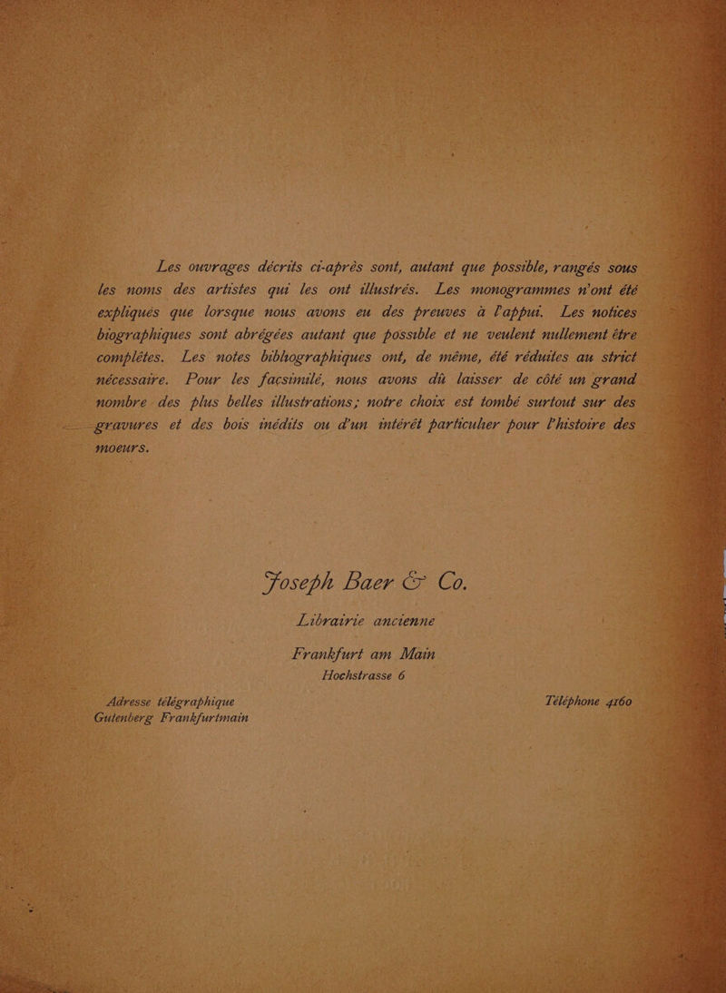 Les ouvrages décrits ct-aprés sont, autant que possible, rangés sous les noms des artistes qui les ont ilustrés. Les monogrammes n'ont été expliqués que lorsque nous avons eu des preuves a lappur. Les notices biographiques sont abrégées autant que possible et ne veulent nullement étre complétes. Les notes bibographiques ont, de méme, été réduites au strict nécessaire. Pour les facsimilé, nous avons du laser de coté un grand nombre des plus belles illustrations; notre choix est tombé surtout sur des gravures et des bows inédits ou d'un imtérét particuher pour Vhlustoire des moeurs. Foseph Baer &amp; Coa. Librairie ancienne Frankfurt am Main Adresse télégraphique Téléphone 4160 Gutenberg Frankfurtmain Sy SS OS ae ee