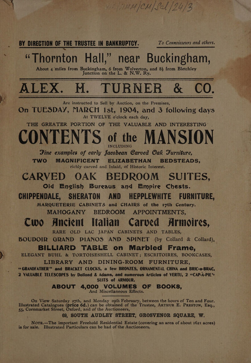 BY DIRECTION OF THE TRUSTEE IN BANKRUPTCY. To Connoisseurs and others. “Thornton Hall,’ near Buckingham, About 4 miles from GS: 6 from Wolverton, and 84 from Bletchley Junction on the L. &amp; N.W. Ry. ALEX. M. TURNER &amp; CO. Are instructed to Sell by Auction, on the Premises, On TUESDAY, MARCH Ist, 1904, and 3 fAtbwide days At TWELVE o'clock each day, THE GREATER PORTION OF THE VALUABLE AND INTERESTING: CONTENTS of tre MANSION Fine examples of early Jacobean Carved Oak Furniture, TWO MAGNIFICENT ELIZABETHAN BEDSTEADS, richly carved and Inlaid, of Historic Interest. CARVED OAK BEDROOM SUITES, Olid English Bureaus and Empire Chests. CHIPPENDALE, SHERATON AND HEPPLEWHITE FURNITURE, MARQUETERIE CABINETS and CHAIRS of the 17th Century. MAHOGANY BEDROOM APPOINTMENTS, Cwo Ancient Italian Carved Armoires, RARE OLD LAC JAPAN CABINETS AND TABLES, | BOUDOIR GRAND PIANOS AND SPINET (by Collard &amp; Collard), BILLIARD TABLE on Marbled Frame, ELEGANT BUHL &amp; TORTOISESHELL CABINET; ESCRITOIRES, BOOKCASES, LIBRARY AND DINING-ROOM FURNITURE, **GRANDFATHER” and BRACKET CLOCKS, a few BRONZES, ORNAMENTAL CHINA and BRIC-a-BRAC, 2 VALUABLE TELESCOPES by Dollond &amp; Adams, and numerous Articles of VERTU, 2 “CAP-A-PIE’ SUITS of ARMOUR. ABOUT 4,000 VOLUMES OF BOOKS, And Miscellaneous Effects. On View Saturday 27th, and Monday 29th February, between the hours of Ten and Four. Illustrated Catalogues (price 6d.) can be obtained of the Trustee, ARTHUR E. Preston, Esq., 55, Cornmarket Street, Oxford, and of the Auctioneers, 69, SOUTH AUDLEY STREET, GROSVENOR SQUARE, W. NoTE.—The important Freehold Residential Estate (covering an area of about 1621 acres) is for sale, Illustrated Particulars can be had of the Auctioneers,