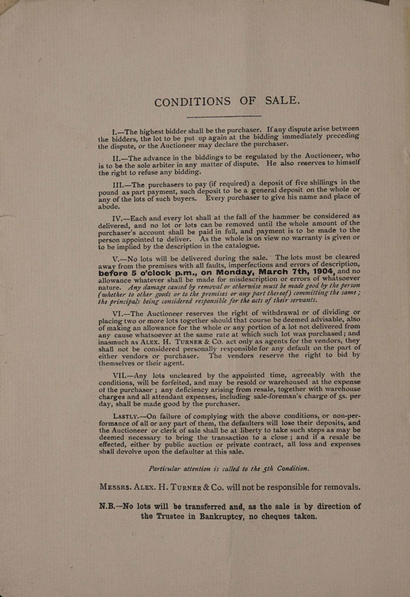 CONDITIONS OF SALE. _1.—The highest bidder shall be the purchaser. If any dispute arise between the bidders, the lot to be put up again at the bidding immediately preceding the dispute, or the Auctioneer may declare the purchaser. I].—The advance in the biddings to be regulated by the Auctioneer, who is to be the sole arbiter in any matter of dispute. He also reserves to himself the right to refuse any bidding. 1I].—The purchasers to pay (if required) a deposit of five shillings in the pound as part payment, such deposit to be a general deposit on the whole or any of the lots of such buyers. Every purchaser to give his name and place of abode. IV.—Each and every lot shall at the fall of the hammer be considered as delivered, and no lot or lots can be removed until the whole amount of the purchaser's account shall be paid in full, and payment is to be made to the person appointed to deliver. As the whole is on view no warranty is given or to be implied by the description in the catalogue. V.—No lots will be delivered during the sale.” The lots must be cleared away from the premises with all faults, imperfections and errors of description, before 5 o’clock p.m., on Monday, March 7th, 1904, and no allowance whatever shall be made for misdescription or errors of whatsoever nature. Any damage caused by removal or otherwise must be made good by the person (whether to other goods or to the premises or any part thereof) committing the same ; the principals being considered responsible for the acts of their servants. VI.—The Auctioneer reserves the right of withdrawal or of dividing or placing two or more lots together should that course be deemed advisable, also of making an allowance for the whole or any portion of a lot not delivered from any cause whatsoever at the same rate at which such lot was purchased ; and inasmuch as ALEX. H. TurNER &amp; Co. act only as agents for the vendors, they shall not be considered personally responsible for any default on the part of either vendors or purchaser. The vendors reserve the right to bid by themselves or their agent. VII.—Any lots uncleared by the appointed time, agreeably with the conditions, will be forfeited, and may be resold or warehoused at the expense of the purchaser ; any deficiency arising from resale, together with warehouse charges and all attendant expenses, including sale-foreman’s charge of 5s. per day, shall be made good by the purchaser. LastTLy.—On failure of complying with the above conditions, or non-per- formance of all or any part of them, the defaulters will lose their deposits, and the Auctioneer or clerk of sale shall be at liberty to take such steps as may be deemed necessary to bring the transaction to a close ; and if a resale be effected, either by public auction or private contract, all loss and expenses shall devolve upon the defaulter at this sale. Particular attention is called to the 5th Condition. Messrs. ALex. H. Turner &amp; Co. will not be responsible for removals. N.B.—No lots will be transferred and, as the sale is by direction of the Trustee in Bankruptcy, no cheques taken.