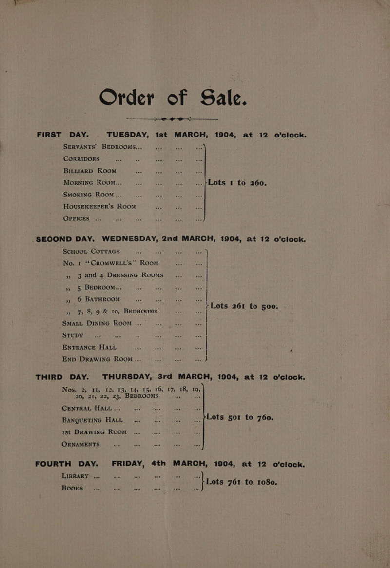 Order of Sale. FIRST DAY. TUESDAY, ist MARCH, 1904, at 12 o’clock. SERVANTS BEDROOMS... CORRIDORS BILLIARD ROOM Morninc Room... oO) ae te ...>}Lots 1 to 260. SMOKING Room... HOUSEKEEPER’S ROOM OFFICES _SECOND DAY. WEDNESDAY, 2nd MARCH, 1904, at 12 o’clock. SCHOOL COTTAGE No. 1 ‘*CROMWELL’S” Room » 3 and 4 DRESSING Rooms »» 5 BEDROOM... », © BATHROOM » 7 8,9 &amp; 10, BEDROOMS Lots 261 to 500. SMALL DINING ROOM ... STUDY ENTRANCE HALL . « . . . . . . e - . : : : a : : Enp DRAWING Room... THIRD DAY. THURSDAY, 3rd MARCH, 1904, at 12 o'clock. Wose) 2,7 1%, )12) 13, 145.15, 516, 27; a8 19, 20, 21, 22, 23, BEDROOMS = CENTRAL HALL... BANQUETING HALL Lots 501 to 760. 1st DRAWING ROOM ORNAMENTS FOURTH DAY. FRIDAY, 4th MARCH, 1904, at 12 o'clock. LIBRARY .... HS Lots 761 to 1080. BooKsS sas