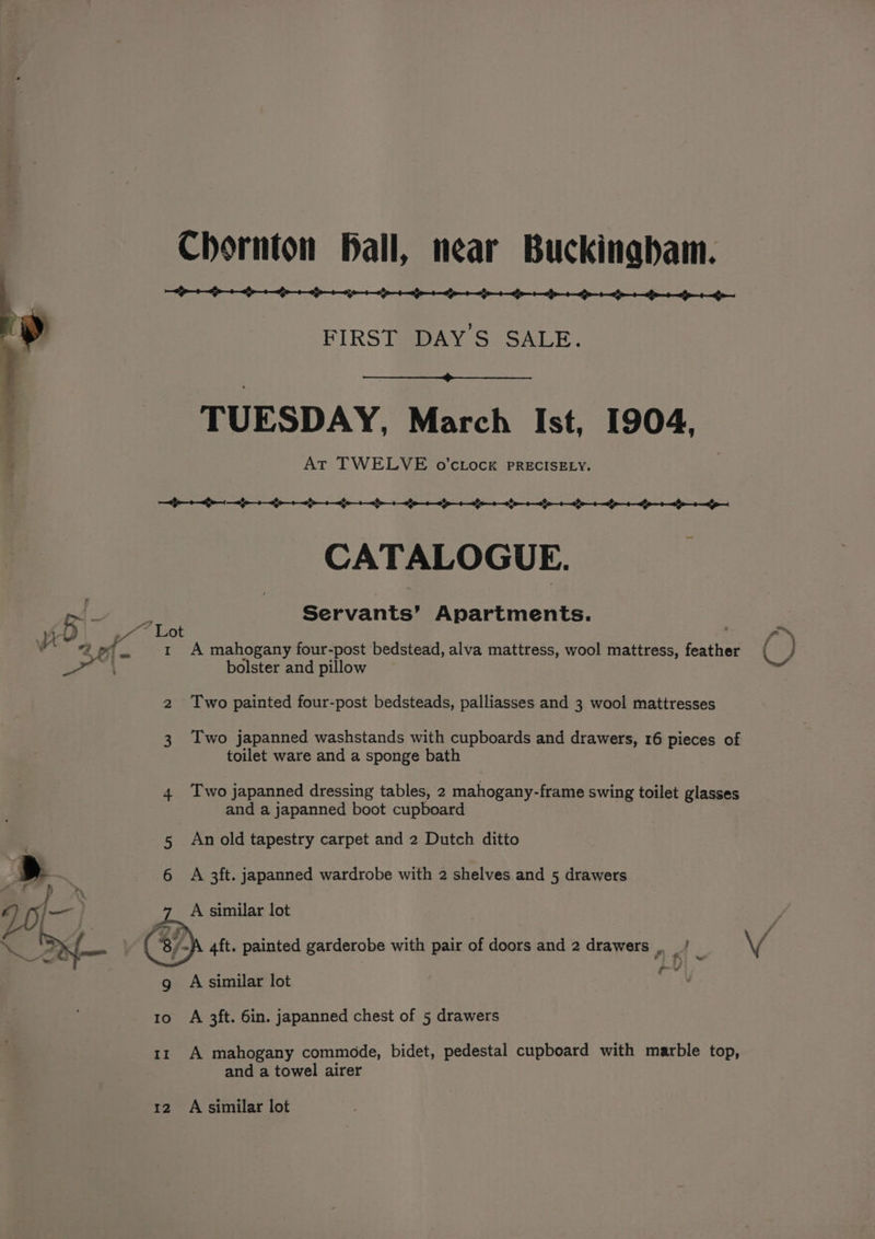 ek aA aan en cates cen ce pe a a a a a OS FIRST DAYS SALE. TUESDAY, March Ist, 1904. é At TWELVE o’cLock PRECISELY. CATALOGUE. px! - : Servants’ Apartments. 3 2 1 A mahogany four-post bedstead, alva mattress, wool mattress, feather ine . bolster and pillow 2 Two painted four-post bedsteads, palliasses and 3 wool mattresses 3 Two japanned washstands with cupboards and drawers, 16 pieces of toilet ware and a sponge bath 4 Two japanned dressing tables, 2 mahogany-frame swing toilet glasses and a japanned boot cupboard 5 An old tapestry carpet and 2 Dutch ditto 6 A 3ft. japanned wardrobe with 2 shelves and 5 drawers A similar lot Pal cs g A similar lot 1o A 3ft. 6in. japanned chest of 5 drawers 11 A mahogany commode, bidet, pedestal cupboard with marble top, and a towel airer 12 A similar lot e™ j -