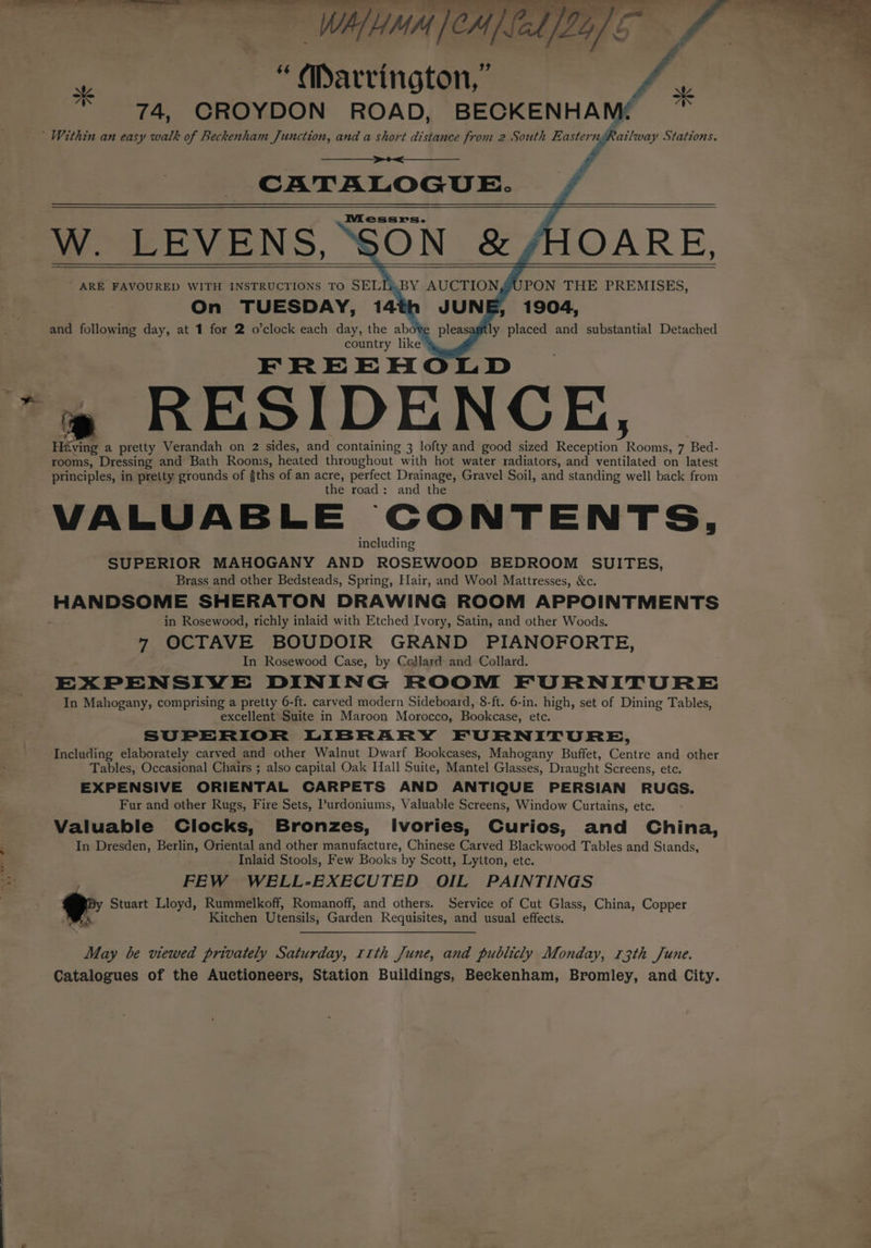 =e Se ie a ie a a gle el idles i WAM CM] fel [24] 5° gs “Marrington, “i 74, CROYDON ROAD, BECKENHAM( ; ’ Within an easy walk of Beckenham Junction, and a short distance from 2 South fal esas ngRailway Stations. CATALOGUE. W. LEVENS, “SON &amp; HOARE, ARE FAVOURED WITH INSTRUCTIONS TO SELL BY AUCTIONJUPON THE PREMISES, On TUESDAY, 14th JUNE, 1904, and following day, at 1 for 2 o’clock each day, the abo¥e pleasagtly placed and substantial Detached country like” FREEHO +» RESIDENCE, Héving a pretty Verandah on 2 sides, and containing 3 lofty and good sized tes Rooms, 7 Bed- rooms, Dressing and Bath Rooms, heated throughout with hot water radiators, and ventilated on latest principles, in pretty grounds of gths of an acre, perfect Drainage, Gravel Soil, and standing well back from the road: and the VALUABLE CONTENTS, including SUPERIOR MAHOGANY AND ROSEWOOD BEDROOM SUITES, Brass and other Bedsteads, Spring, Flair, and Wool Mattresses, &amp;c. HANDSOME SHERATON DRAWING ROOM APPOINTMENTS in Rosewood, richly inlaid with Etched Ivory, Satin, and other Woods. 7 OCTAVE BOUDOIR GRAND PIANOFORTE, In Rosewood Case, by Cojlard- and Collard. EXPENSIVE DINING ROOM FURNITURE In Mahogany, comprising a pretty 6-ft. carved modern Sideboard, 8-ft. 6-in. high, set of Dining Tables, excellent Suite in Maroon Morocco, Bookcase, etc. SUPERIOR LIBRARY FURNITURE, Including elaborately carved and other Walnut Dwarf Bookcases, Mahogany Buffet, Gencn and other Tables, Occasional Chairs ; also capital Oak Hall Suite, Mantel Glasses, Draught Screens, etc. EXPENSIVE ORIENTAL CARPETS AND ANTIQUE PERSIAN RUGS. Fur and other Rugs, Fire Sets, Purdoniums, Valuable Screens, Window Curtains, etc. Valuable Clocks, Bronzes, lIvories, Curios, and China, In Dresden, Berlin, Oriental and other manufacture, Chinese Carved Blackwood Tables and Stands, Inlaid Stools, Few Books by Scott, Lytton, etc. FEW WELL-EXECUTED OIL PAINTINGS Stuart Lloyd, Rummelkoff, Romanoff, and others. Service of Cut Glass, China, Copper Ks Kitchen Utensils, Garden Requisites, and usual effects. May be viewed Peni Saturday, 11th June, and publicly Monday, 13th June. Catalogues of the Auctioneers, Station Buildings, Beckenham, Bromley, and City.