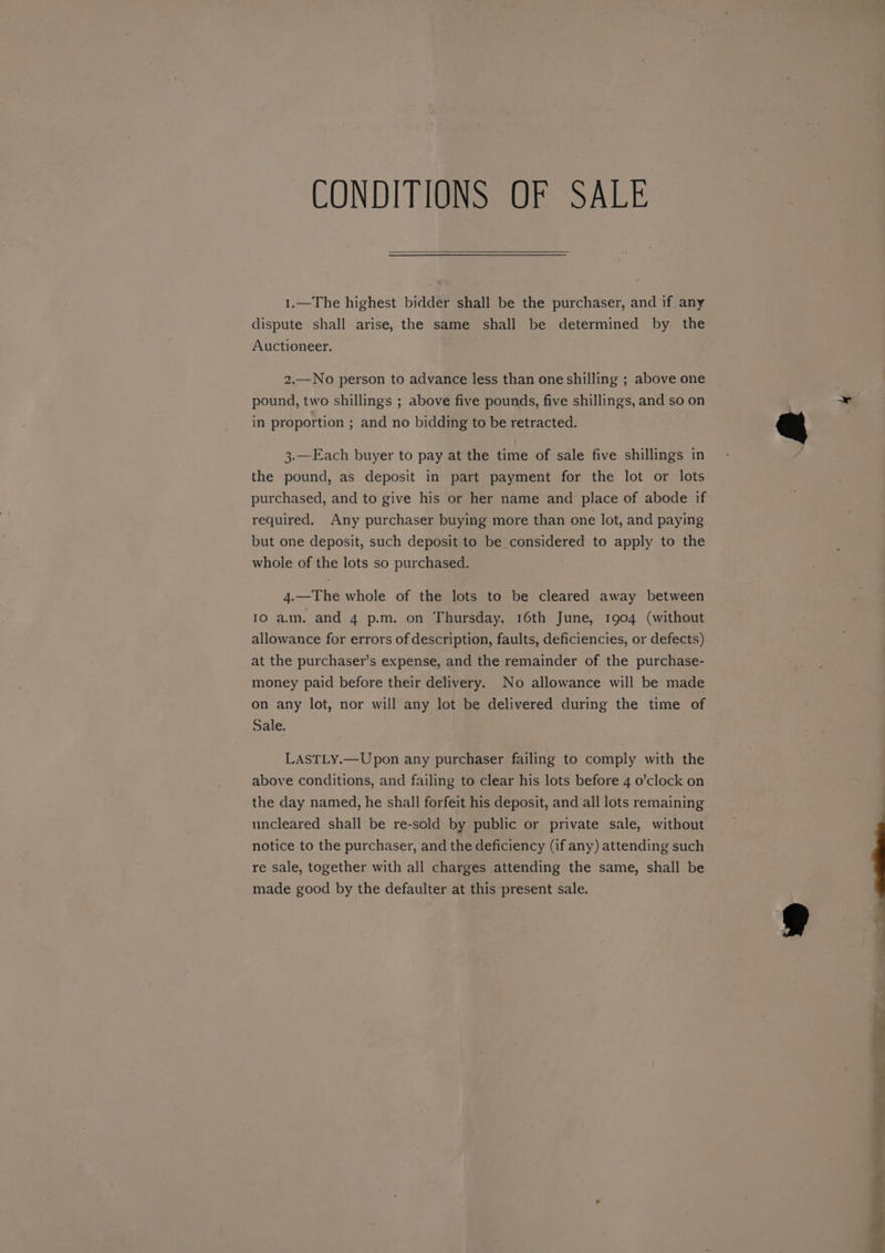 CONDITIONS OF SALE 1.—The highest bidder shall be the purchaser, and if any dispute shall arise, the same shall be determined by the Auctioneer. 2.—No person to advance less than one shilling ; above one pound, two shillings ; above five pounds, five shillings, and so on in proportion ; and no bidding to be retracted. 3.—Each buyer to pay at the time of sale five shillings in the pound, as deposit in part payment for the lot or lots purchased, and to give his or her name and place of abode if required. Any purchaser buying more than one lot, and paying but one deposit, such deposit to be considered to apply to the whole of the lots so purchased. 4.—The whole of the lots to be cleared away between 10 am. and 4 p.m. on Thursday, 16th June, 1904 (without allowance for errors of description, faults, deficiencies, or defects) at the purchaser’s expense, and the remainder of the purchase- money paid before their delivery. No allowance will be made on any lot, nor will any lot be delivered during the time of Sale. LASTLY.—Upon any purchaser failing to comply with the above conditions, and failing to clear his lots before 4 o’clock on the day named, he shall forfeit his deposit, and all lots remaining uncleared shall be re-sold by public or private sale, without notice to the purchaser, and the deficiency (if any) attending such re sale, together with all charges attending the same, shall be made good by the defaulter at this present sale.