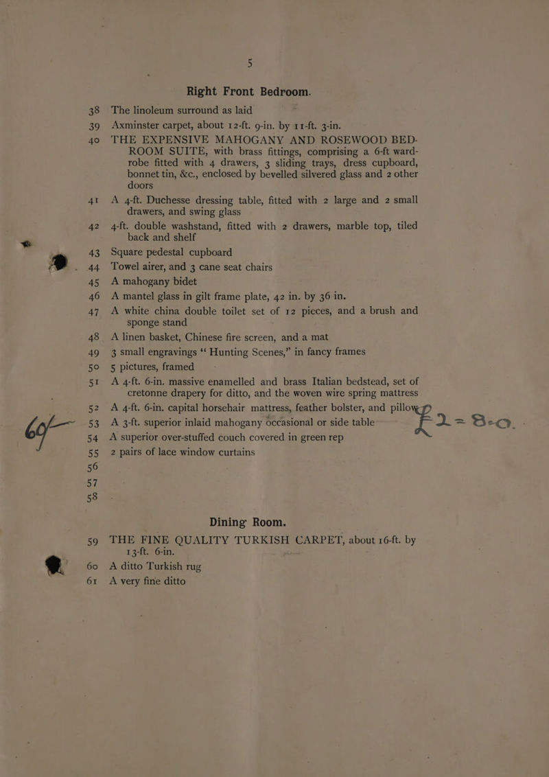 38 39 Right Front Bedroom. The linoleum surround as laid Axminster carpet, about 12-ft. 9-in. by 11-ft. 3-in. THE EXPENSIVE MAHOGANY AND ROSEWOOD BED.- ROOM SUITE, with brass fittings, comprising a 6-ft ward- robe fitted with 4 drawers, 3 sliding trays, dress cupboard, bonnet tin, &amp;c., enclosed by bevelled silvered glass and 2 other doors A 4-ft. Duchesse dressing table, fitted with 2 large and 2 small drawers, and swing glass 4-ft. double washstand, fitted with 2 drawers, marble top, tiled back and shelf Square pedestal cupboard Towel airer, and 3 cane seat chairs A mahogany bidet A mantel glass in gilt frame plate, 42 in. by 36 in. A white china double toilet set of 12 pieces, and a brush and sponge stand A linen basket, Chinese fire screen, and a mat 3 small engravings ‘‘ Hunting Scenes,” in fancy frames 5 pictures, framed A 4-ft. 6-in. massive enamelled and brass Italian bedstead, set of cretonne drapery for ditto, and the woven wire spring mattress A 4-ft. 6-in. capital horsehair mattress, feather bolster, and pillo A 3-ft. superior inlaid mahogany occasional or side table fe A superior over-stuffed couch covered in green rep 2 pairs of lace window curtains Dining Room. | THE FINE QUALITY TURKISH CARPET, about 16-ft. by 13-ft. 6-in. | A ditto Turkish rug A very fine ditto