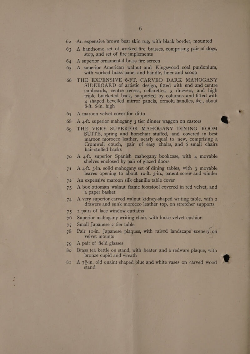 62 63 64 65 66 67 68 6 An expensive brown bear skin rug, with black border, mounted A handsome set of worked fire brasses, comprising pair of dogs, stop, and set of fire implements A superior ornamental brass fire screen A superior American walnut and Kingswood coal purdonium, with worked brass panel and handle, liner and scoop THE EXPENSIVE 6-FT. CARVED DARK MAHOGANY SIDEBOARD of artistic design, fitted with end and centre cupboards, centre recess, cellarettes, 3 drawers, and high triple bracketed back, supported by columns and fitted with 4 shaped bevelled mirror panels, ormolu handles, &amp;c., about 8-ft. 6-in. high A maroon velvet cover for ditto A 4-ft. superior mahogany 3 tier dinner waggon on castors THE VERY SUPERIOR MAHOGANY DINING ROOM SUITE, spring and horsehair stuffed, and covered in best maroon morocco leather, nearly equal to new, comprising a Cromwell couch, pair of easy chairs, and 6 small chairs hair-stuffed backs A 4-ft. superior Spanish mahogany bookcase, with 4 movable shelves enclosed by pair of glazed doors A 4-ft. 3-in. solid mahogany set of dining tables, with 3 movable leaves opening to about 1o-ft. 3-in., patent screw and winder An expensive maroon silk chenille table cover A box ottoman walnut frame footstool covered in red velvet, and a paper basket A very superior carved walnut kidney-shaped writing table, with 2 drawers and sunk morocco leather top, on stretcher supports 2 pairs of lace window curtains Superior mahogany writing chair, with loose velvet cushion Small Japanese 2 tier table ae Pair 1o-in. Japanese plaques, with raised landscape-scenery\ on velvet mounts A pair of field glasses Brass tea kettle on stand, with heater and a redware plaque, with bronze cupid and wreath A 7#-in. old quaint shaped blue and white vases on carved wood stand »” co a anes die