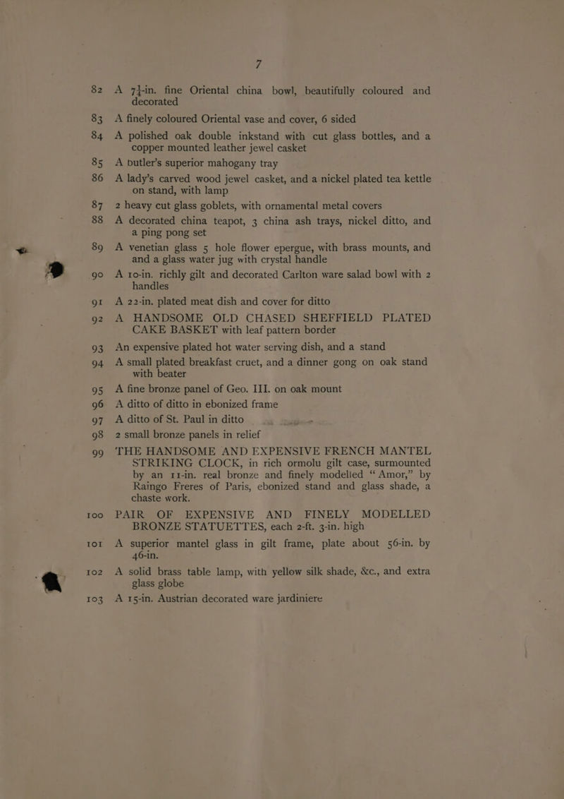 100 Ior 102 103 7 A 7}in. fine Oriental china bowl, beautifully coloured and decorated A finely coloured Oriental vase and cover, 6 sided A polished oak double inkstand with cut glass bottles, and a copper mounted leather jewel casket A butler’s superior mahogany tray A lady’s carved wood jewel casket, and a nickel plated tea kettle on stand, with lamp : 2 heavy cut glass goblets, with ornamental metal covers A decorated china teapot, 3 china ash trays, nickel ditto, and a ping pong set A venetian glass 5 hole flower epergue, with brass mounts, and and a glass water jug with crystal handle A to-in. richly gilt and decorated Carlton ware salad bowl with 2z handles A 22-in. plated meat dish and cover for ditto A HANDSOME OLD CHASED SHEFFIELD PLATED CAKE BASKET with leaf pattern border An expensive plated hot water serving dish, and a stand A small plated breakfast cruet, and a dinner gong on oak stand with beater A fine bronze panel of Geo. III. on oak mount A ditto of ditto in ebonized frame A ditto of St. Paul in ditto 2 small bronze panels in relief THE HANDSOME AND EXPENSIVE FRENCH MANTEL STRIKING CLOCK, in rich ormolu gilt case, surmounted by an 1rt1-in. real bronze and finely modelled “ Amor,” by Raingo Freres of Paris, ebonized stand and glass shade, a chaste work. PAIR OF EXPENSIVE AND FINELY MODELLED BRONZE STATUETTES, each 2-ft. 3-in. high A superior mantel glass in gilt frame, plate about 56-in. by 46-in. A solid brass table lamp, with yellow silk shade, &amp;c., and extra glass globe A 15-in. Austrian decorated ware jardiniere