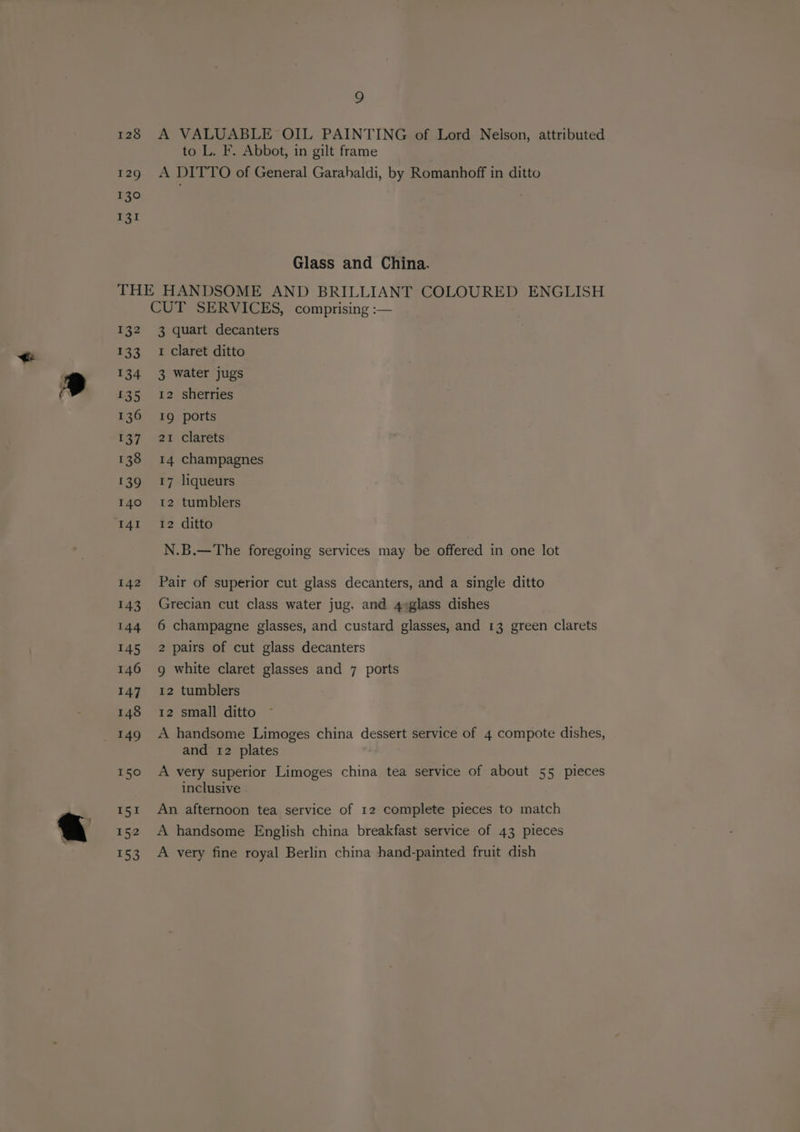 9 128 A VALUABLE OIL PAINTING of Lord Nelson, attributed to L. F. Abbot, in gilt frame 129 A DITTO of General Garahaldi, by Romanhoff in ditto 130 131 Glass and China. THE HANDSOME AND BRILLIANT COLOURED ENGLISH CUT SERVICES, comprising :— 132 3 quart decanters 133 1 Claret ditto 134 3 water jugs 135 12 sherries 136 19g ports 137 21 clarets 138 14 champagnes 139 617 liqueurs 140 12 tumblers I4I_ 12 ditto N.B.—The foregoing services may be offered in one lot 142 Pair of superior cut glass decanters, and a single ditto 143 Grecian cut class water jug. and 4¢glass dishes 144 6 champagne glasses, and custard glasses, and 13 green clarets 145 2 pairs of cut glass decanters 146 9g white claret glasses and 7 ports 147 12 tumblers 148 12 small ditto and 12 plates 150 A very superior Limoges china tea service of about 55 pieces inclusive 151 An afternoon tea service of 12 complete pieces to match 152 A handsome English china breakfast service of 43 pieces 153 A very fine royal Berlin china hand-painted fruit dish