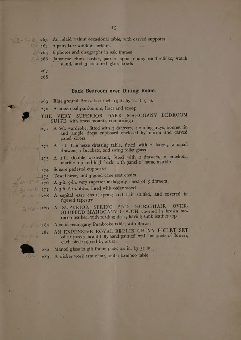 263 9 265 ~ 266 267 268 269 15 An inlaid walnut occasional table, with carved supports 2 pairs lace window curtains 6 photos and oleographs in oak frames Japanese china basket, pair of spiral ebony candlesticks, watch stand, and 3 coloured glass bowls Back Bedroom over Dining Room. Blue ground Brussels carpet, 15 ft. by 12 ft. 9 in. 271 ; 272 281 282 283 A 6-ft. wardrobe, fitted with 3 drawers, 4 sliding trays, bonnet tin and ample dress cupboard enclosed by mirror and carved panel doors — A 4-ft. Duchesse dressing table, fitted with 2 larger, 2 small drawers, 2 brackets, and swing toilet glass A 4-ft. double washstand, fitted with 2 drawers, 2 brackets, marble top and high back, with panel of same marble Square pedestal cupboard Towel airer, and 3 good cane seat chairs A 3-ft. g-in. very superior mahogany chest of 5 drawers A 3-ft. 6-in. ditto, lined with cedar wood A capital easy chair, spring and hair stuffed, and covered in figured tapestry A SUPERIOR SPRING AND HORSEHAIR OVER- STUFFED MAHOGANY COUCH, covered in brown mo- rocco leather, with reading desk, having sunk leather top A solid mahogany Pembroke table, with drawer AN EXPENSIVE ROYAL BERLIN CHINA TOILET SET of 12 pieces, beautifully hand-painted, with bouquets of flowers, each piece signed by artist Mantel glass in gilt frame plate, 40 in. by 32 in, A wicker work arm chair, and a bamboo table