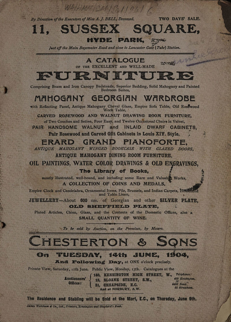 Ry Direction 9s the Executors be Miss A, J. BELL, Drictsaced: TWO DAYS’ SALE. &amp; Hee r : see Sos AL SUSSEX SQUARE, HYDE PARK, << “Just off the Main Bayswater Road and close to Lancaster Gate 2 (Tube) Station. OF THE sppesteter AND WELL-MADE EPURNITURE Boris aera Brass and Iron Canopy Bedsteads, Superior Bedding, Solid Mahogany and Painted MA HOGA NY GEORGIAN WARDROBE with acta Panel, Antique Mahogany Cheval Glass, Empire Sofa Table, Old Ros€wood Work Table, ° CARVED ROSEWOOD AND WALNUT DRAWING ROOM FURNITURE, - of Two Couches and Settee, Four Easy, and Twelve Occasional Chairs in Velvet, PAIR HANDSOME WALNUT and INLAID DWARF CABINETS, Pair Rosewood and Carved Gilt Cabinets in Louis XIV. Style, ‘ -ERARD GRAND PIANOFORTE, ANTIQUE MAHOGANY WINGED BOOKCASE WITH GLAZED DOORS, ANTIQUE MAHOGANY DINING ROOM FURNITURE, Ol PAINTINGS, WATER COLOR DRAWINGS &amp; OLD ‘PIpmAvINGS, Ne The Library of Books, ) ts _ mostly illustrated, ‘well- bound, and including some Rare and Valuab Work é .% A COLLECTION OF COINS AND MEDALS, Empire Clock and Candelabra, Ornamental Items, Pile, Brussels, and Indian Carpets, call | and Table Linen, JEWELLERY—About 600 ozs. of Georgian and other SILVER PLATE, OLD SHEFFIELD PLATE, * Plated Articles, China, Glass, and» the Contents of. the Domestic Offices, also’ a SMALL QUANTITY OF WINE: | ~ Zo be sold by Auction, on the Premises, by Messrs. CHESTERTON &amp; SQNS BS @n TUESDAY, 14th JUNE, 1304, And Following Day; at ONE o'clock precisely, Private View; Sehinday ith June. Public View, Monday, 13th. Catalogues at the | rigs ; 440, KENSINGTON HIGH STREET, W., 7elephones: Auctioneers’ 15, SLOANE STREET, S.W., S epee Offices ;’ ) 5666 Bank. 51, CHEAPSIDE, E.C, oa Forsch Ane at NORBURY, S,W. The Residence ‘and stating will be Sold at the Mart, E.C., - Thorsday, June Sth. IH