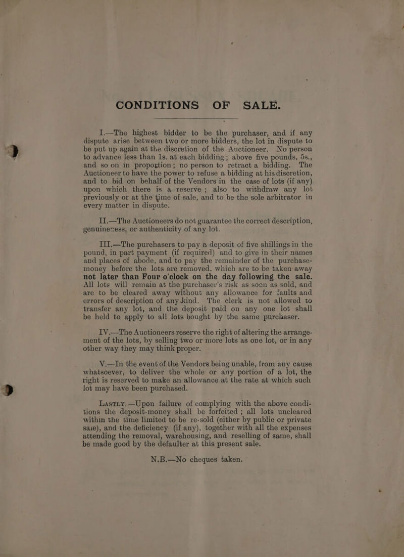 CONDITIONS OF SALE. I.—The highest bidder to be the purchaser, and if any dispute arise between two or more bidders, the lot in dispute to be put up again at the discretion of the Auctioneer. No person to advance less than 1s. at each bidding ; above five pounds, 5s., and so on in propogtion; no person to retract a bidding. The Auctioneer to have the power to refuse a bidding at his discretion, and to bid on behalf of the Vendors in the case of lots (if any) upon which there is a reserve; also to withdraw any lot previously or at the time of sale, and to be the sole arbitrator in every matter in dispute. II.—The Auctioneers do not guarantee the correct description, genuinexess, or authenticity of any lot. III.—The purchasers to pay a deposit of five shillings in the pound, in part payment (if required) and to give in their names and places of abode, and to pay the remainder of the purchase- money before the lots are removed, which are to be taken away not later than Four o'clock on the day following the sale. All lots will remain at the purchasevr’s risk as soon as sold, and are to be cleared away without any allowance for faults and errors of description of any.kind. The clerk is not allowed to transfer any lot, and the deposit paid on any one lot shall be held to apply to all lots bought by the same purchaser. IV.—The Auctioneers reserve the right of altering the arrange- ment of the lots, by selling two or more lots as ove lot, or in any other way they may think proper. V.—In the event of the Vendors being unable, from any cause whatsoever, to deliver the whole or any portion of a lot, the right is reserved to make an allowance at the rate at which such lot may have been purchased. a's Lastuy.—Upon failure of complying with the above condi- tions the deposit-money shall be forfeited ; all lots uncleared within the time limited to be re-sold (either by public or private saie), and the deficiency (if any), together with all the expenses attending the removal, warehousing, and reselling of same, shall be made good by the defaulter at this present sale. N.B.—No cheques taken. ©