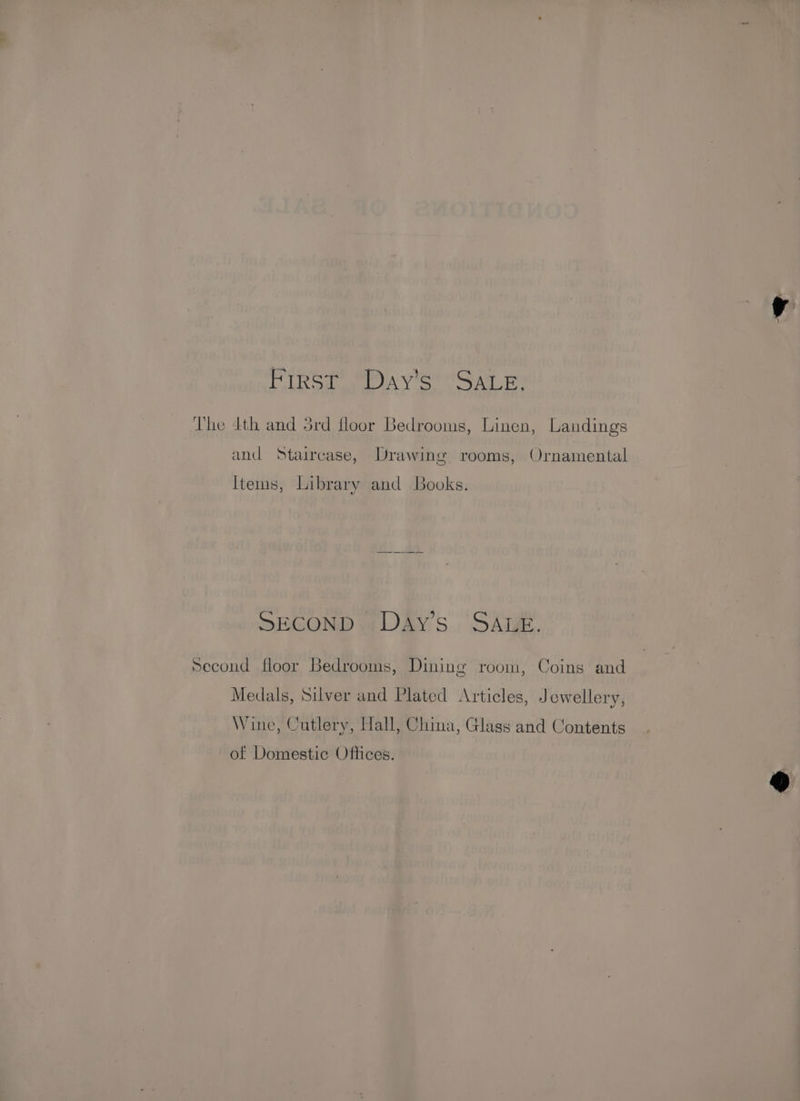 oy Dlg ae AY ou AGL Bs The 4th and 5rd floor Bedrooms, Linen, Landings and Staircase, Drawing rooms, Ornamental Items, Library and Books. SECOND Day’s SALE. Second floor Bedrooms, Dining room, Coins and Medals, Silver and Plated Articles, Jewellery, Wine, Cutlery, Hall, China, Glass and Contents of Domestic Offices.