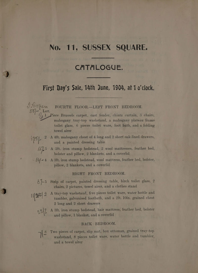 CATALOGUE. First Day’s Sale, 14th June, 1904, at 1 o'clock. ) U4 “9 or FOURTH FLOOR.—LEFT FRONT BEDROOM. = OT, oe Brussels carpet, cast fender, chintz curtain, 3 chairs, mahogany tray-top washstand, a mahogany plateau frame toilet glass, 6 pieces toilet ware, foot bath, and a folding towel airer 115 L 2 <A 4ft. mahogany chest of 4 long and 2 short oak-lined drawers, and a painted dressing table [of3 A 3ft. iron stump bedstead, 2 wool mattresses, feather bed, bolster and pillow, 2 blankets, and a coverlid ; =f G/ -4 A 3ft. iron stump bedstead, wool mattress, feather bed, bolster, pillow, 2 blankets, and a coverlid RIGHT FRONT BEDROOM. h]-5 Strip of carpet, painted dressing table, birch toilet glass, 2 chairs, 2 pictures, towel airer, and a clothes stand re 9 1 | 6 <A tray-top washstand, five pieces toilet ware, water bottle and | tumbler, galvanised footbath, and a 2ft. 10in. grained chest 2 long and 2 short drawers n\7 A 3ft. iron stump bedstead, hair mattress, feather bed, bolster Y and pillow, 1 blanket, and a coverlid BACK BEDROOM. | 8 Two pieces of carpet, slip mat, box ottoman, grained tray-top ‘| washstand, 8 pieces toilet ware, water bottle and tumbler, and a towel airer
