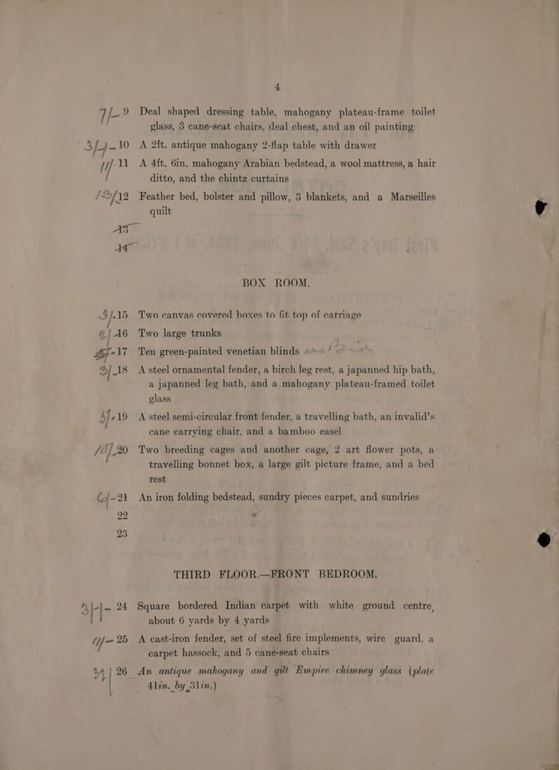 7 /- 9 Deal shaped dressing table, mahogany plateau-frame toilet glass, 3 cane-seat chairs, deal chest, and an oil painting 3fj10 A 2ft. antique mahogany 2-flap table with drawer | / Yh 11 <A 4ft. 6in. mahogany Arabian bedstead, a wool mattress, a hair ditto, and the chintz curtains iL f 12 Feather bed, bolster and pillow, 3 blankets, and a Marseilles quilt AS At BOX ROOM. 4).15 Two canvas covered boxes to fit top of carriage ©!A6 Two large trunks ZF -17 Ten green-painted venetian blinds «> ' 3 _18 A steel ornamental fender, a birch leg rest, a japanned hip bath, a japanned leg bath, and a mahogany plateau-framed toilet glass L j- 19 <A steel semi-circular front fender, a travelling bath, an invalid’s cane carrying chair, and a bamboo easel /6],20 Two breeding cages and another cage, 2 art flower pots, a travelling bonnet box, a large gilt picture frame, and a bed rest ({[-21 An iron folding bedstead, sundry pieces carpet, and sundries 22 « THIRD FLOOR.—FRONT BEDROOM. y a 24 Square bordered Indian carpet with white ground centre, about 6 yards by 4 yards (jf/- 25 A cast-iron fender, set of steel fire implements, wire guard, a : carpet hassock, and 5 cane-seat chairs y4 26 An antique mahogany and gilt Empire chimney glass (plate |. 41in. by 351i.)
