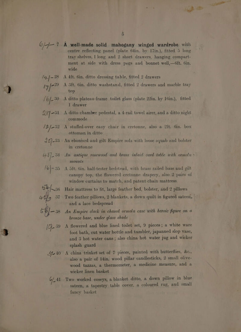 —~  l= o/-4— 7 A well-made solid mahogany winged wardrobe with centre reflecting panel (plate 64in. by I7in.), fitted 5 long tray shelves, | long and 2 short drawers, hanging compart- ment at side with dress pegs and bonnet well,—6ft. 6in; wide 7 /4j-28 A 4ft. 6in. ditto dressing table, fitted 2 drawers I7 iP A 3ft. 6in. ditto washstand, fitted 2 drawers and marble tray top fi 6/- 30 A ditto plateau-frame toilet glass (plate 22in. by 16in.), fitted 1 drawer As] -31 <A ditto chamber pedestal, a 4-rail towel airer, and a ditto night commode /Z/-32 A stufied-over easy chair in cretonne, also a 2ft. Gin. box ottoman in ditto | 167-33 An ebonised and gilt Empire sofa with loose squab and bolster in cretonne | ++) /- 34 An antique rosewood and brass inlaid card table with ormolu > | mounts [o)- 35 A dit. 6in. half-tester bedstead, with brass railed base and gilt canopy top, the flowered cretonne drapery, also 2 pairs oi window curtains to match, and patent chain mattress Am ) Hair mattress to fit, large feather bed, bolster, and 2 pillows Lr 3 37 Two feather pillows, 2 blankets, a down quilt in figured sateen, : and a lace bedspread j) LG —38 An Empire clock in chased ormolu case with herore figure on a ~ bronze base, under glass shade [2 39 <A flowered and blue lined toilet set, 9 pieces ; a white ware foot bath, cut water bottle and tumbler, japanned slop vase, and 3 hot water cans; also china hot water jug and wicker splash guard Ye 40 <A china trinket set of 7 pieces, painted with butterflies, &amp;e., also a pair of 14in. wood pillar candlesticks, 2 small olive- wood tazzas, a thermometer, a medicine measure, and a wicker linen basket 6/_41 Two worked coseys, a blanket ditto, a down pillow in blue sateen, a tapestry table cover, a coloured rug, and small fancy basket