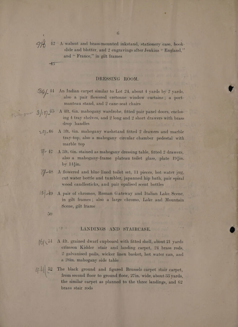 Ft 12 A walnut and brass-mounted inkstand, stationery case, book- and “* France,” in gilt frames DRESSING ROOM. 94 if 14 An Indian carpet similar to Lot 24, about 4 yards by 2 yards, also a pair flowered cretonne window curtains; a port- manteau stand, and 2 cane-seat chairs 9 } 0) £5 <A 4it. Gin, mahogany wardrobe, fitted pair panel doors, enclos- ing 4 tray shelves, and 2 long and 2 short drawers with brass drop handles | 40 7-46 A 3ft. 6in. mahogany washstand fitted 2 drawers and marble tray-top, also a mahogany circular chamber pedestal with marble top ¥- 47 A Sit. Gin. stained as mahogany dressing table, fitted 2 drawers, / also a mahogany-frame plateau toilet glass, plate 1Jin. by 14hin. 5/18 A flowered and blue lined toilet set, 11 pieces, hot water juy, cut water bottle and tumbler, japanned hip bath, pair spiral wood candlesticks, and pair opalised scent bottles ‘l|A9 A pair of chromos, Roman Gateway and Italian Lake Scene, in gilt frames; also a large chromo, Lake and Mountain Scene, gilt frame es LANDINGS AND STAIRCASE, lok ol <A dit. grained dwarf cupboard with fitted shelf, about 21 yards ) crimson Kidder stair and landing carpet, 24 brass rods, 2 galvanised pails, wicker linen basket, hot water can, and wv 26in. mahogany side table (ei, 62 The black ground and figured Brussels carpet stair carpet, x from second floor to ground floor, 27in. wide, about 33 yards, the similar carpet as planned to the three landings, and 62 brass stair rods _— SS ee Ee eS ee see > sae La