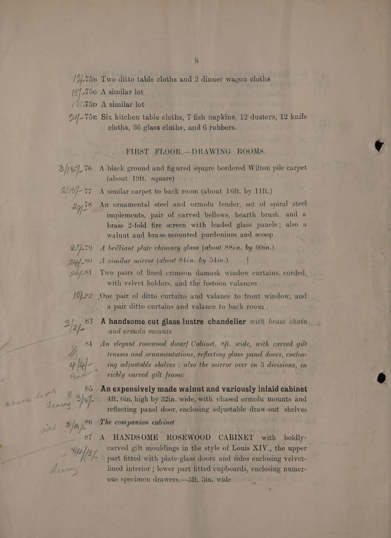 OL 75x Two ditto table cloths and 2 dinner wagon cloths A [67,750 A similar lot \ /2/75p A similar lot cloths, 36 glass cloths, and 6 rubbers. FIRST FLOOR.—DRAWING ROOMS. (about 19ft. square) Yo; 18 An ornamental steel and ormolu fender, set of spiral steel implements, pair of carved bellows, hearth brush, and a brass 2-fold fire screen with leaded glass panels; also a walnut and brass-mounted purdenium and scoop Ad]-i) A brilliant plate chimney glass (about S8in. by 6O00n.) dip) -80 A similar mirror (about &amp;4in. by S4in.) i with velvet holders, and the festoon valances / O)x2 One pair of ditto curtains and valance to front window, and a pair ditto curtains and valance to back room / 83 A handsome cut glass lustre chandelier with brass chain and ormolu mounts St An elegant rosewood dwarf Cabinet, sft. wide, with carved guilt Ye trusses and ornamentations, reflecting glass panel doors, enclos- if 4} “ ing adjustable shelves ; also the mirror over in 3 divisions, in (A uv richly carved gilt frame e (88 An expensively made walnut and variously inlaid cabinet 1 [Is - . 4ft. Gin. high by 32in. wide, with chased ormolu mounts and — reflecting panel door, enclosing adjustable draw-out shelves /,, 86 Lhe companion cabinet 87 A HANDSOME ROSEWOOD CABINET with boldly: Wu NY carved gilt mouldings in the style of Louis XIV., the upper | /- part fitted with plate-glass doors and sides enclosing velvet- lined interior ; lower part fitted cupboards, enclosing numer- ous specimen drawers,—3!t. 3m. wide