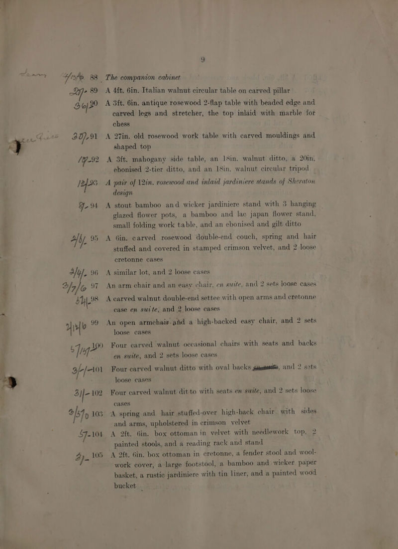 ZL eae Yop 83 » 89 Bod 4 ret ge 30), 91 / Y-92 /4 oe 94 ay. Yu, 96 bh * Yi Q9 og Lie A 2 / my 3i|- 102 ols 103 57-104 4p. 105 The companion cabinet A 4ft. 6in. Italian walnut circular table on carved pillar A 3ft. Gin. antique rosewood 2-flap table with beaded edge and carved legs and stretcher, the top inlaid with marble tor chess A 27in. old rosewood work table with carved mouldings and shaped top A 3ft. mahogany side table, an 18in. walnut ditto, a 20in. ebonised 2-tier ditto, and an I&amp;in. walnut circular tripod A pair of 12in. rosewood and inlaid jardiniere stands of Sheraton design A stout bamboo and wicker jardiniere stand with 5 hanging glazed flower pots, a bamboo and lac japan flower stand, small folding work table, and an ebonised and gilt ditto A Gin. carved rosewood double-end couch, spring and hair stuffed and covered in stamped crimson velvet, and 2 loose cretonne cases A similar lot, and 2 loose cases An arm chair and an easy chair, en site, and 2 sets loose cases A carved walnut double-end settee with open arms and cretonne case en suite, and 2 loose cases An open armchaiz-and a high-backed easy chair, and 2 sets loose cases Four carved walnut occasional chairs with seats and backs en suite, and 2 sets loose cases Four carved walnut ditto with oval backs gdesgessse, and 2 sets loose cases Four carved walnut ditto with seats en swite, and 2 sets loose cases A spring and hair stuffed-over high-back chair with sides and arms, upholstered in crimson velvet A 2ft. Gin. box ottomanin velvet with needlework top, 2 painted stools, and a reading rack and stand A 24. Gin. box ottoman in cretonne, a fender stool and wool- work cover, a large footstool, a bamboo and wicker paper basket, a rustic jardiniere with tin liner, and a painted wood bucket