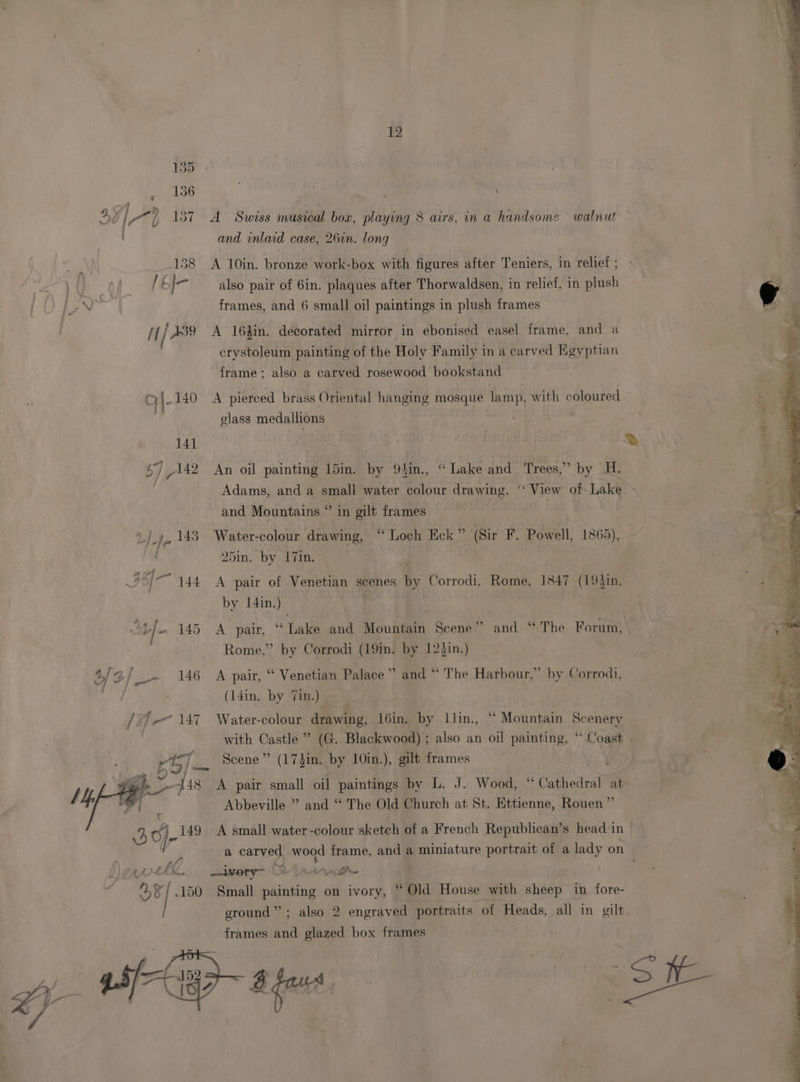 Dy) 7) 137 A Swiss musical box, playing 8 airs, in a handsome walnut and inlaid case, 26in. long 138 A 10in. bronze work-box with figures after Teniers, in relief ; also pair of 6in. plaques after Thorwaldsen, in relief, in plush va frames, and 6 small oil paintings in plush frames If / A439 A 164in. decorated mirror in ebonised easel frame, and a crystoleum painting of the Holy Family in a carved Egyptian frame; also a carved rosewood bookstand GI- 140 A pierced brass Oriental hanging mosque lamp, with coloured A glass medallions | ‘ 141 | ® 47 142 An oil painting 15in. by 9in., “ Lake and Trees,” by H. Adams, and a small water colour drawing, “ View of Lake and Mountains ° in gilt frames _J~ 143. Water-colour drawing, “Loch Eck” (Sir F. Powell, 1865), 25in. by 17in. / “144 A pair of Venetian scenes by Corrodi, Rome, 1847 (19}in. by 14in.) ; St/. 145 A pair, “Lake and Mountain Scene” and “The Forum, | le WPA A Rome,” by Corrodi (19in. by 123in.) 4/2/_~ 146 A pair, “ Venetian Palace” and “ The Harbour,” by Corrodi, (14in. by Tin.) / ’_< 147 Water-colour drawing, l6in. by llin., “ Mountain Scenery : with Castle ” (G. Blackwood) ; also an oil painting, “ Coast Scene” (174in. by 10in.), gilt frames ge “448 A pair small oil paintings by L. J. Wood, “ Cathedral at Abbeville ” and ‘‘ The Old Church at St. Httienne, Rouen ” J J. /- 149 A small water-colour sketch of a French Republican’s head in a carved wood frame, and a miniature portrait of a lady on hud ng vil _-lvery~ | mth wef a 150 Small pietdtia on ivory, “ Old House with sheep in fore- ground”; also 2 engraved portraits of Heads, all in gilt frames and glazed box frames A