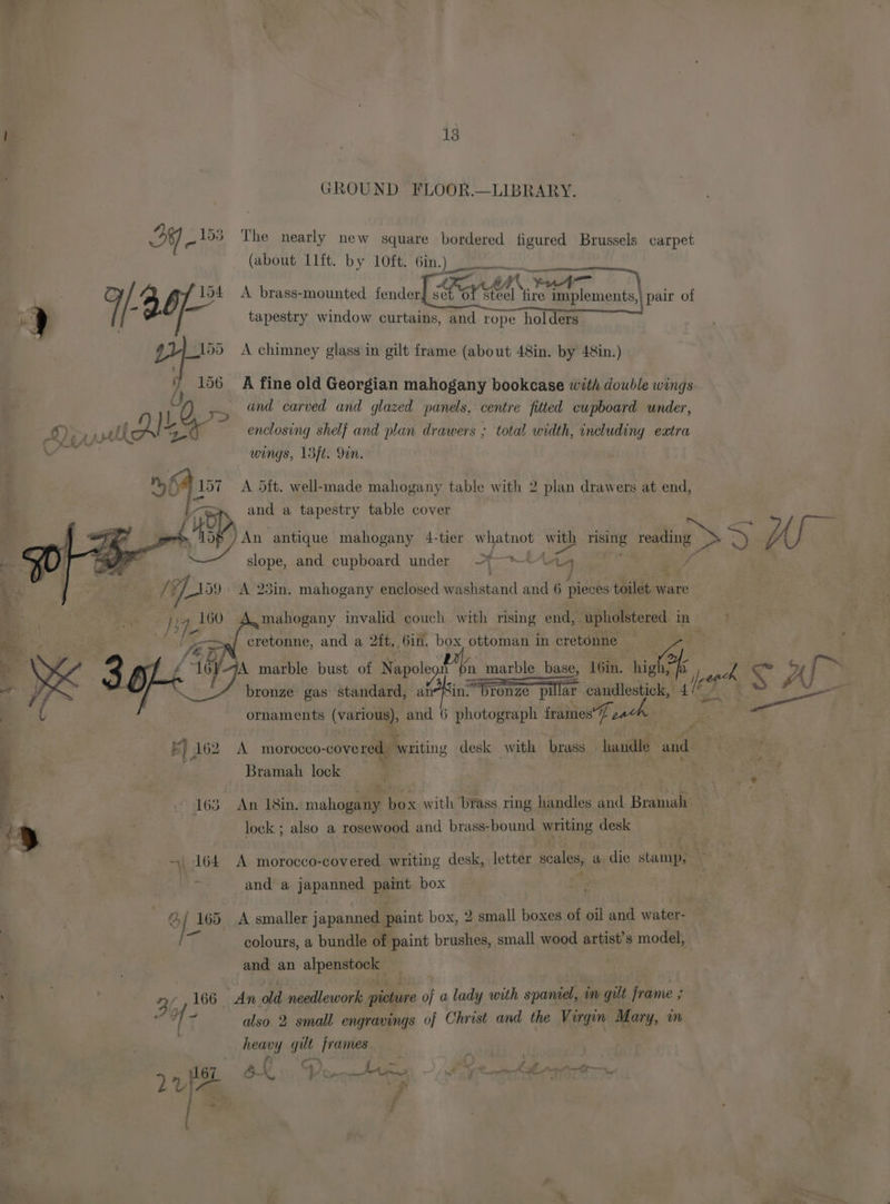 P is GROUND FLOOR.—LIBRARY. 4) 2 my AY ~153 The nearly new square bordered figured Brussels carpet (about Lift. by Loft. Gin.) ep AI ae me 3. fea A brass-mounted fender Renan implements,| pair of y t tapestry window curtains, and rope holders 155 =A chimney glass in gilt frame (about 48in. by 48in.) - ) 156 A fine old Georgian mahogany bookcase with double wings f U iy and carved and glazed panels, centre fitted cupboard under, enclosing shelf and plan drawers ; total width, including eatra pace wings, 15ft. Yon. > z ’ oat het 157 A Ott. well-made mahogany table with 2 plan drawers at end, lea and a tapestry table cover {4D An antique mahogany 4-tier whatnot with het eos a Wf er slope, and. cupboard under | nA aed . ‘= /%, ae A 23in, mahogany enclosed watistand and 6 pieces toilet ware mahogany invalid couch with rising end, upholstered. in AK cretonne, and a 2{t, 6in. box ottoman in cretonne A marble bust of Napole Ph marble base, 16in. lo bronze gas standard, anin. *Dronze “ane candlestick, lf as ornaments (various), and 6 photograph frames’, KE) 162 A morocco-covered. writing desk with brass handle and: uP ¥ 4 , Bramah lock a ‘ : 163 An 18in. mahogany box with brass ring handles and Bramah ‘y | lock ; also a rosewood and brass-bound writing desk ~| 164 A morocco-covered writing desk, letter scales, a die stamp, and a japanned paint box e) | 165 A smaller japanned paint box, 2 small boxes of oil and water- 7 colours, a bundle of paint brushes, small wood artist’s model, . and an alpenstock | , | 3 166 An old needlework picture of a lady with spaniel, m gult frame ; ‘ HY also 2 small engravings of Christ and the Virgin Mary, im eee Y 4 gult ses