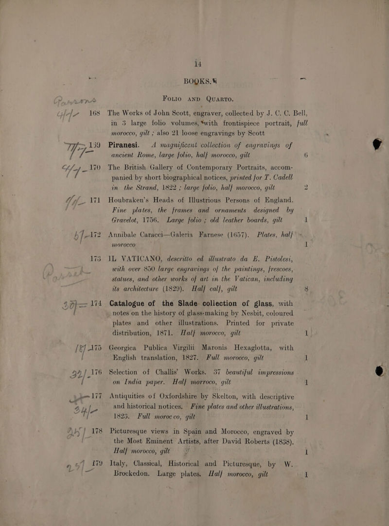 BOQKS.® Fouio AND QUARTO. ) morocco, gut ; also 21 loose engravings by Scott Piranesi. 4 magnificent collection of engravings of ancient Rome, large folio, hal} morocco, gilt The British Gallery of Contemporary Portraits, accom- panied by short biographical notices, printed for T’. Cadell Houbraken’s Heads of Illustrious Persons of England. Fine plates, the frames and ornaments designed by Gravelot, 1756. Large folio ; old leather boards, gilt IL VATICANO, descritto ed dlustrato da E. Pistolesi, with over 850 large engravings of the paintings, frescoes, statues, and other works of art vn the Vatican, including its architecture (1829). Half calf, gilt Catalogue of the Slade. collection of glass, with notes on the history of glass-making by Nesbit, coloured plates and other illustrations. Printed for private distribution, 1871. Half morocco, gilt Georgica Publica Virgilii Maronis Hexaglotta, with English translation, 1827. Full morocco, gilt Selection of Challis’ Works. 37 beautiful impressions on India paper. Half morroco, gilt Antiquities of Oxfordshire by Skelton, with descriptive and historical notices. Fine plates and other illustrations, 1823. Full morocco, gilt Picturesque views in Spain and Morocco, engraved by the Most Eminent Artists, after David Roberts (1838). Half morocco, gilt > Italy, Classical, Historical and Picturesque, by W. Brockedon. Large plates. Half morocco, gilt