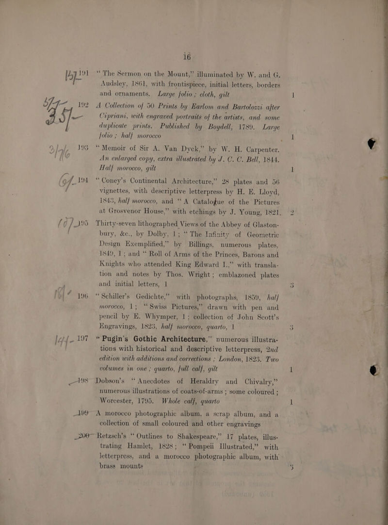 ppt “ The Sermon on the Mount,” illuminated by W. and G. Audsley, 1861, with frontispiece, initial letters, borders | and ornaments. Large folio ; cloth, gilt b7- =, 192 A Collection of 50 Prints by Earlom and Bartolozzi. after tf pee Cipriani, with engraved portraits of the artists, and some duplicate prints. Published by Boydell; 1789. Large jolio ; half morocco J93. “ Memoir of Sir A. Van Dyck,” by W. H. Carpenter. An enlarged copy, extra illustrated by J. C. C. Bell, 1844. Hal} morocco, gilt C f 194 “Coney’s Continental Architecture,” 28 plates and 56 q vignettes, with descriptive letterpress by H. E. Lloyd, 1845, half morocco, and ‘‘ A Catalogue of the Pictures at Grosvenor House,” with etchings by J. Young, 1821. { j / _1%5 Thirty-seven lithographed Views of the Abbey of Glaston- bury, &amp;c., by Dolby, 1; “ The Infinity of Geometric Design Exemplified,’ by Billings, numerous plates, 1849, 1; and “ Roll of Arms of the Princes, Barons and Knights who attended King Edward I.,” with transla- tion and notes by Thos. Wright; emblazoned plates and initial letters, 1 © 196“ Schiller’s Gedichte,” with photographs, 1859, hal/ 99 morocco, 1; “Swiss Pictures,’ drawn with pen and pencil by E. Whymper, |; collection of John Scott's Kngravings, 1823, half morocco, quarto, 1 lof. 197 © Pugin’s Gothic Architecture,” numerous illustra- tions with historical and descriptive letterpress, 2nd edition with additions and corrections ; London, 1823. Two volumes in one ; quarto, full calf, gilt 198 Dobson’s “ Anecdotes of Heraldry and Chivalry,” numerous illustrations of coats-of-arms ; some coloured ; Worcester, 1795. Whole calj, quarto _1) A morocco photographic album, a scrap album, and a collection of small coloured and other engravings _200~ Retzsch’s ‘ Outlines to Shakespeare,” 17 plates, illus- trating Hamlet, 1828; “ Pompeii Illustrated,’ with letterpress, and a morocco photographic album, with brass mounts ho Gs