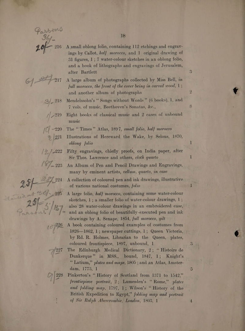 216 A small oblong folio, containing 112 etchings and engrav- ings by Callot, half morocco, and 1 original drawing of 31 figures, 1 ; 7 water-colour sketches in an oblong folio, and a book of lithographs and engravings of Jerusalem, after Bartlett ~J-917 A large album of photographs collected by Miss Bell, in full morocco, the front of the cover being in carved wood, 1 ; and another album of photographs ‘}_ 218 Mendelssohn’s “ Songs without Words” (6 books), 1, and 7 vols. of music, Beethoven’s Sonatas, &amp;c., // 219 Fight books of classical music and 2 cases of unbound | music / Of ~220 The “ Times” Atlas, 1897, small folio, half morocco » 221 Illustrations of Hereward the Wake, by Selous, 1870, oblong folio /_222 Fifty engravings, chiefly proofs, on India paper, after Sir Thos. Lawrence and others, cloth quarto 223 An Album of Pen and Pencil Drawings and Engravings, many by eminent artists, vellum, quarto, im case ¢ of various national costumes, /olvo sketches, 1 ; a smaller folio of water-colour drawings, | ; ‘a Iz, 7 also 28 water-colour drawings in an embroidered case, A, | / =~ and an oblong folio of beautifully-executed pen and ink drawings by A. Senape, 1854, full morocco, gilt ,.» 9226 A book containing coloured examples of costumes from 1826—1862, 1 ; newspaper cuttings, |; Queen Victoria, by Rd. R. Holmes, Librarian to the Queen, plates, coloured frontispiece, 1897, unbound, 1 Wf 227 The Edinburgh Medical Dictionary, 2; ‘“ Histoire de 9 Dunkerque” in MSS., bound, 1847, 1; Knight’s “ Latium,” plates and maps, 1805 ; and an Atlas, Amster- . dam L173, 4 Dr (998 Pinkerton’s “‘ History of Scotland from 1371 to 1542,” : | . frontispiece ‘portrait, 2; Lumesden’s “ Rome,” plates and folding map, 1797, 1; Wilson’s “ History of the British Expedition to Egypt,” folding map and portrait of Sir Ralph Abercrombie, London, 1803, 1 7 SU) ho ef © —~ or a as