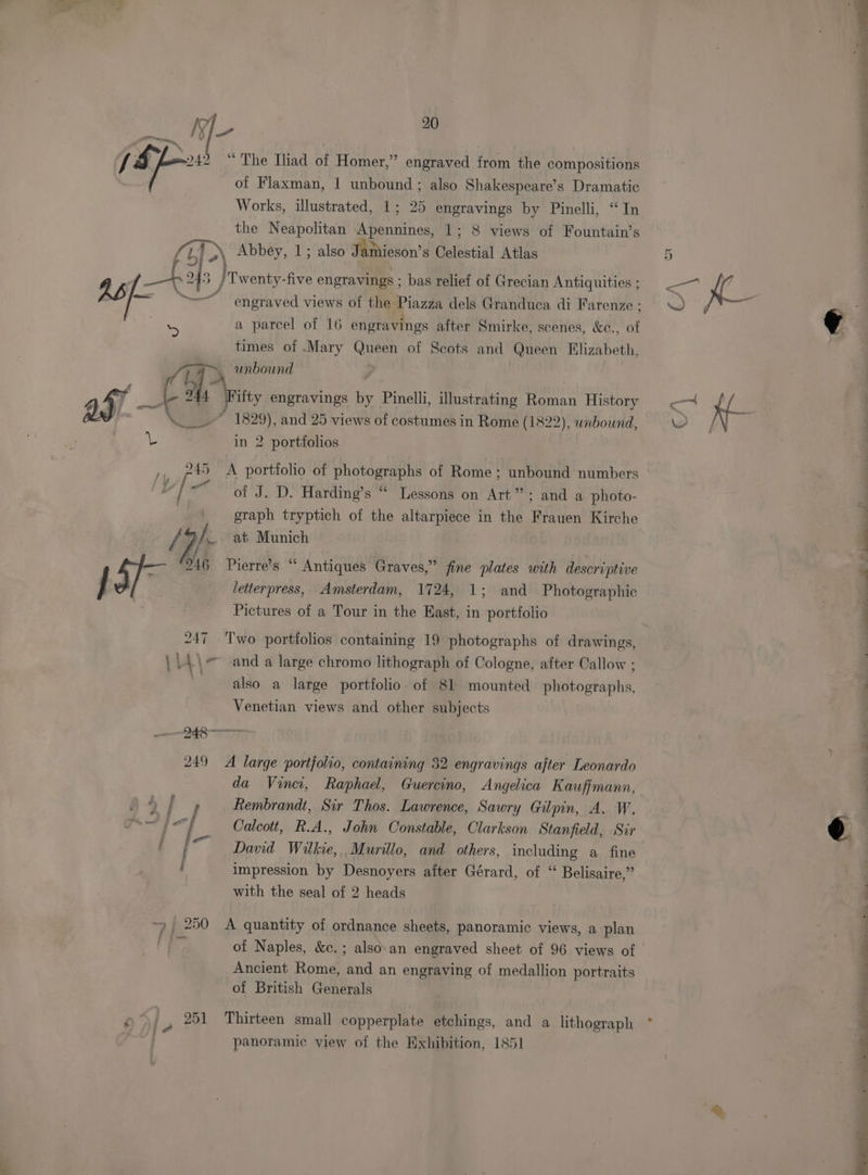 ——— Ae we 20 | J Sy / Bay 242 “ The Iiad of Homer,” engraved from the compositions | of Flaxman, | unbound; also Shakespeare’s Dramatic Works, illustrated, 1; 25 engravings by Pinelli, “In the Neapolitan Apennines, 1; 8 views of Fountain’s (i) > Abbey, 1; also Jamieson’s Celestial Atlas 3 } / Twenty-five engravings ; bas relief of Grecian Antiquities ; er p@ engraved views of the Piazza dels Granduca di Farenze ; by % a parcel of 16 engravings alter Smirke, scenes, &amp;c., of ¢ times of .Mary Queen of Scots and Queen Klizabeth, e (is % unbound a5). ~ Ca tty engravings by Pinelli, illustrating Roman History —— Kf ‘is ; —— _-” 1829), and 25 views of costumes in Rome (1822), wnbound, Ww YPN = in 2 portfolios ,, 245 A portfolio of photographs of Rome; unbound numbers w of J. D. Harding’s “ Lessons on Art”; and a photo- graph tryptich of the altarpiece in the Frauen Kirche /9). _ at Munich ‘ of 46 Pierre’s “ Antiques Graves,” fine plates with descriptive “ / ae letterpress, Amsterdam, 1724, 1; and Photographic : Pictures of a Tour in the East, in portfolio 247 Two portfolios containing 19 photographs of drawings, VA \~ and a large chromo lithograph of Cologne, after Callow ; | also a large portfolio. of 81 mounted photographs, 4 Venetian views and other subjects 948 enna anes 249 A large portfolio, containing 32 engravings after Leonardo da Vinci, Raphael, Guercino, Angelica Kauffmann, | Rembrandt, Sir Thos. Lawrence, Sawry Gilpin, A. W. : “| Calcott, R.A., John Constable, Clarkson Stanfield, Sir o Pei David Wilkie, Murillo, and others, including a fine impression by Desnoyers after Gérard, of “ Belisaire,” with the seal of 2 heads ——— | ~, 250 A quantity of ordnance sheets, panoramic views, a plan &amp; oy of Naples, &amp;c.; also-an engraved sheet of 96 views of Ancient Rome, and an engraving of medallion portraits of British Generals Of, 251 Thirteen small copperplate etchings, and a lithograph * | panoramic view of the Exhibition, 1851