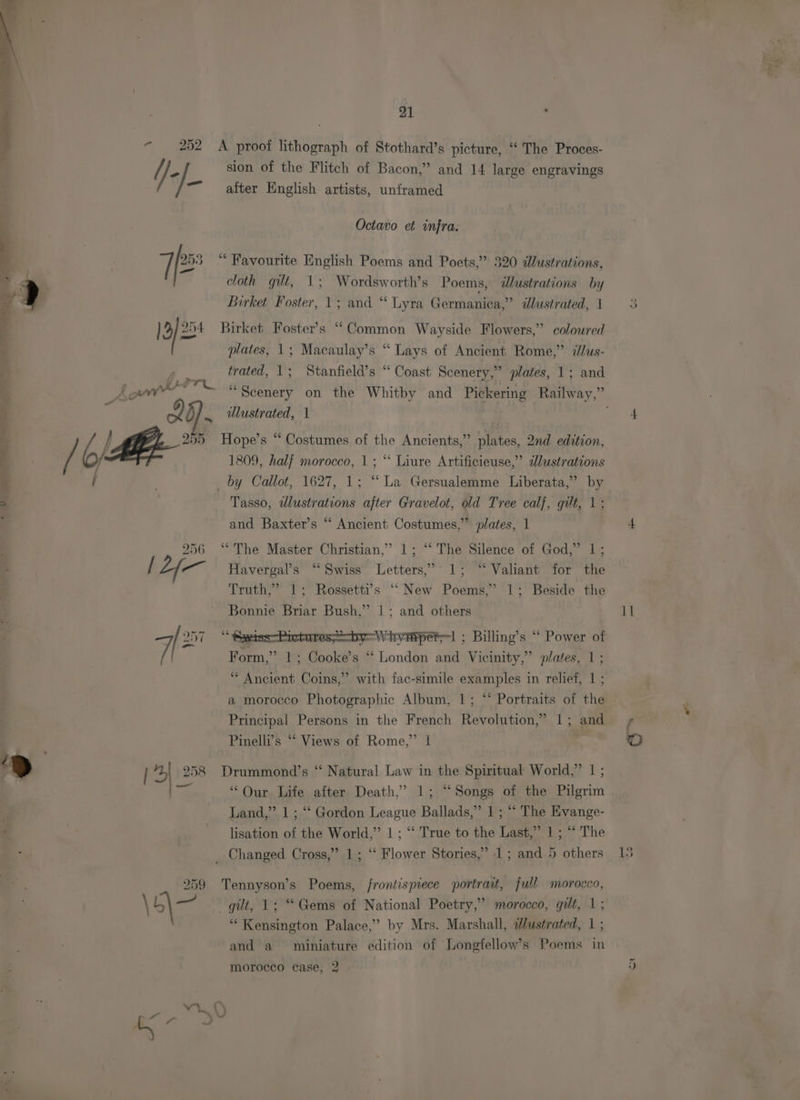 +] [3/2 Ae wi we * RS a pe eS 21 sion of the Flitch of Bacon,” and 14 large engravings alter English artists, unframed Octavo et infra. cloth git, 1; Wordsworth’s Poems, @lustrations by Birket Foster, 1; and “ Lyra Germanica,” dlustrated, 1 Birket Foster's “Common Wayside Flowers,” coloured plates, 1; Macaulay’s “Lays of Ancient Rome,” illus- trated, 1; Stanfield’s “ Coast Scenery,” plates, 1; and ulustrated, 1 Hope’s “ Costumes of the Ancients,” plates, 2nd edition, 1809, half morocco, 1; ‘‘ Liure Artificieuse,” dlustrations Tasso, wdlustrations after Gravelot, old Tree calf, gilt, 1; and Baxter’s “ Ancient Costumes,” plates, 1 “The Master Christian,’ 1; ‘“‘ The Silence of God,” 1; Havergal’s “Swiss Letters,’ 1; “Valiant for the Truth,” 1; Rossetti’s ‘““New Poems,’ 1; Beside the Bonnie Briar Bush,” |; and others “ Saeiss-Pictures;——by-Whympero! ; Billing’s “ Power F Form,” 1; Cooke’s “ London and Vicinity,” plates, 1; ‘* Ancient Coins,” with fac-simile examples in relief, 1 ; a morocco Photographic Album, 1; “‘ Portraits of the Principal Persons in the French Revolution,” 1; and Pinelli’s “‘ Views of Rome,” 1 Drummond’s “‘ Natural Law in the Spiritual World,” | ; “Our Life after Death,” 1; “Songs of the Pilgrim Land,” 1 ; “‘ Gordon League Ballads,” 1 ; “ The Evange- lisation of the World,” 1 ; “‘ True to the Last,” 1 ; “ The Tennyson’s Poems, /rontispiece portrait, full morocco, “ Kensington Palace,’ by Mrs. Marshall, dustrated, 1 ; and a miniature edition of Longfellow’s Poems in I