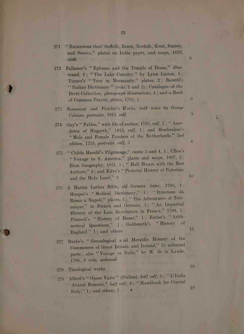 ‘> 271 ‘‘ Excursions thro’ Suffolk, Essex, Norfolk, Kent, Surrey, and Sussex,” plates on India paper, and maps, 1819, cloth 272 Falkener’s “ Ephesus and the Temple of Diana,” dlus- trated, 1; “The Lake Country,” by Lynn Linton, 1; Turner’s ‘‘Tour in Normandy,” plates, 2; Baretti’s “Ttalian Dictionary ” (vols. 1 and 2); Catalogue of the Brett Collection, photograph dlustrations, | ; and a Book of Common Prayer, plates, 1792, | 973 Beaumont and Fletcher’s Works, with notes by George 274 Gay’s “ Fables,” with life of author, 1795, calf, 2; “ Anec- dotes of Hogarth,’ 1815, calf, 1; and Houbraken’s “Male and Female Painters of the Netherlands,” 2nd edition, 1753, portraits, calf, 3 bo —~I Cr ‘Childe Harold’s Pilgrimage,” canto 5 and 4, 1; Ulloa’s “Voyage to §. America,” plates and maps, 1807, 2; Eton Geography, 1831, 1; “‘ Half Hours with the Best Authors,” 4; and Kitto’s * Pictorial History of Palestine and the Holy Land,” 2 974 A Martin Luther Bible, old German letter, 1790, 1; Hooper’s “ Medical Dictionary,” 1; ‘‘Itinerano da Roma a Napoli,” plates, 1; ~ The Adventures of Tele- maque,” in French and German, 1; “An Impartial History of the Late Revolution in France,” 1794, 1; Pinnock’s “ History of Rome,” 1; Butler’s “ Arith- metical Questions,’ 1; Goldsmith’s “ History of England,” 1; and others 277 Burke’s “Genealogical and Heraldic History of the Commoners of Great Britain and Ireland,” 15 unbound parts; also “ Voyage en Italie,’ by M. de la Lande, 1786, 8 vols. unbound 978 Theological works 279 Alfieri’s “ Opere Varie”’ (Italian), hal calf, 6; “ L’Ttalia Avanti Romani,” half calf, 43° Handbook for Central Italy,” 1; and others, 7 é ve —~ 10 19