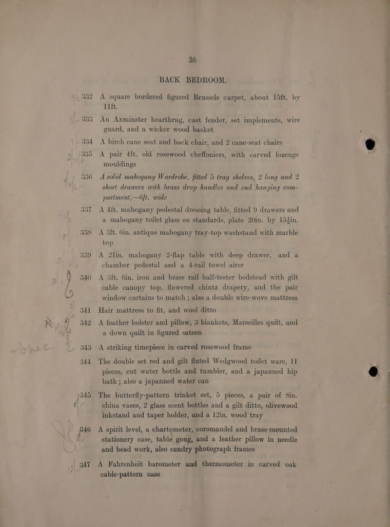 347 28 BACK BEDROOM. A square bordered figured Brussels carpet, about 15ft. by 11ft. An Axminster hearthrug, cast fender, set implements, wire guard, and a wicker wood basket A birch cane seat and back chair, and 2 cane-seat chairs A pair 4ft. old rosewood cheffoniers, with carved lozenge mouldings A solid mahogany Wardrobe, fitted 5 tray shelves, 2 long and 2 short drawers with brass drop handles and end hanging com- partment,—6}t. wide A 4it. mahogany pedestal dressing table, fitted 9 drawers and a mahogany toilet glass on standards, plate 20in. by 15hin. A 5it. 6in. antique mahogany tray-top washstand with marble top A 2lin. mahogany 2-flap table with deep drawer, and a chamber pedestal and a 4-rail towel airer A 3ft. 6in. iron and brass rail hali-tester bedstead with gilt cable canopy top, flowered chintz drapery, and the pair window curtains to match ; also a double wire-wove mattress Hair mattress to fit, and wool ditto A feather bolster and pillow, 3 blankets, Marseilles quilt, and a down quilt in figured sateen A striking timepiece in carved rosewood frame pieces, cut water bottle and tumbler, and a japanned hip bath ; also a japanned water can The butterfly-pattern trinket set, 5 pieces, a pair of 8in. china vases, 2 glass scent bottles and a gilt ditto, olivewood inkstand and taper holder, and a 12in. wood tray A spirit level, a chartometer, coromandel and brass-mounted stationery case, table gong, and a feather pillow in needle and bead work, also sundry photograph frames A Fahrenheit barometer and thermometer in carved oak cable-pattern case